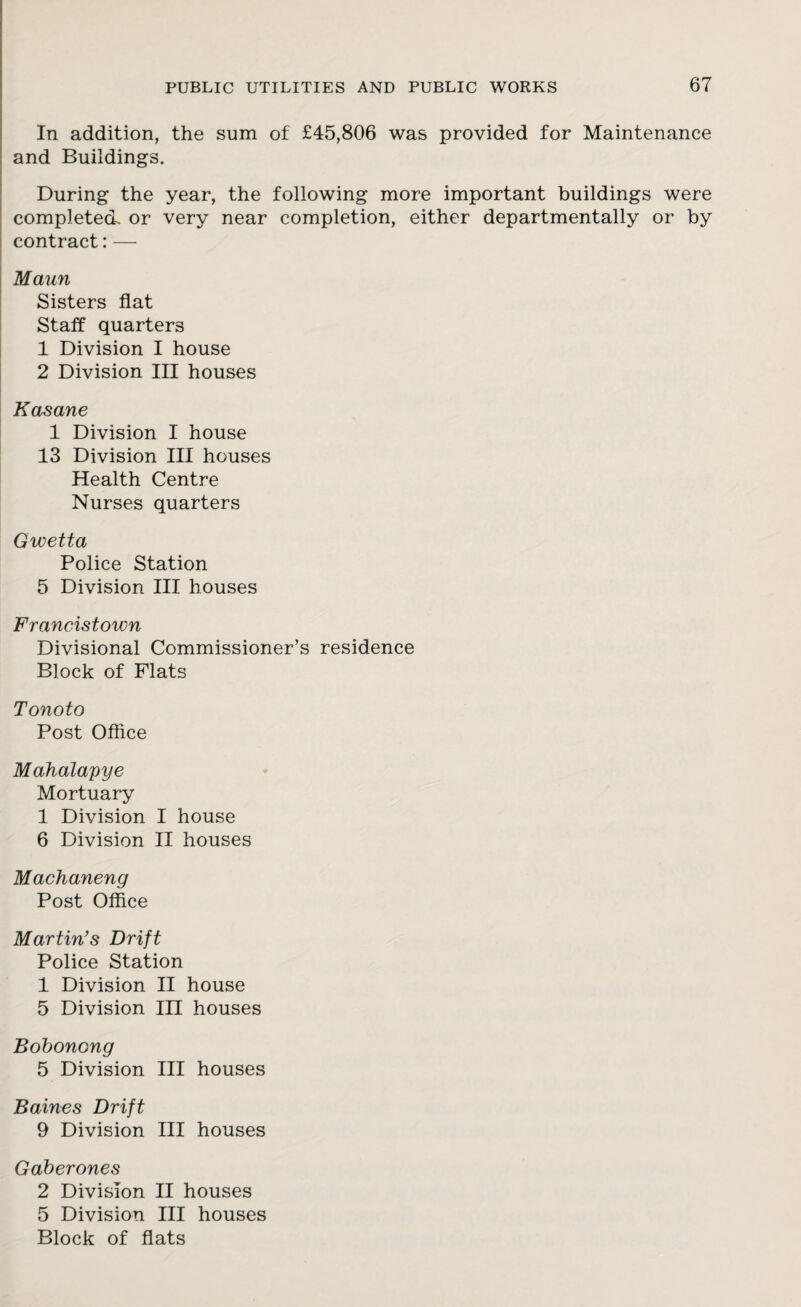 In addition, the sum of £45,806 was provided for Maintenance and Buildings. During the year, the following more important buildings were completed or very near completion, either departmentally or by contract: — Maun Sisters flat Staff quarters 1 Division I house 2 Division III houses Kasane 1 Division I house 13 Division III houses Health Centre Nurses quarters Gwetta Police Station 5 Division III houses Francistown Divisional Commissioner’s residence Block of Flats Tonoto Post Office Mahalapye Mortuary 1 Division I house 6 Division II houses Machaneng Post Office Martin's Drift Police Station 1 Division II house 5 Division III houses Bobonong 5 Division III houses Baines Drift 9 Division III houses Gaberones 2 Division II houses 5 Division III houses Block of flats