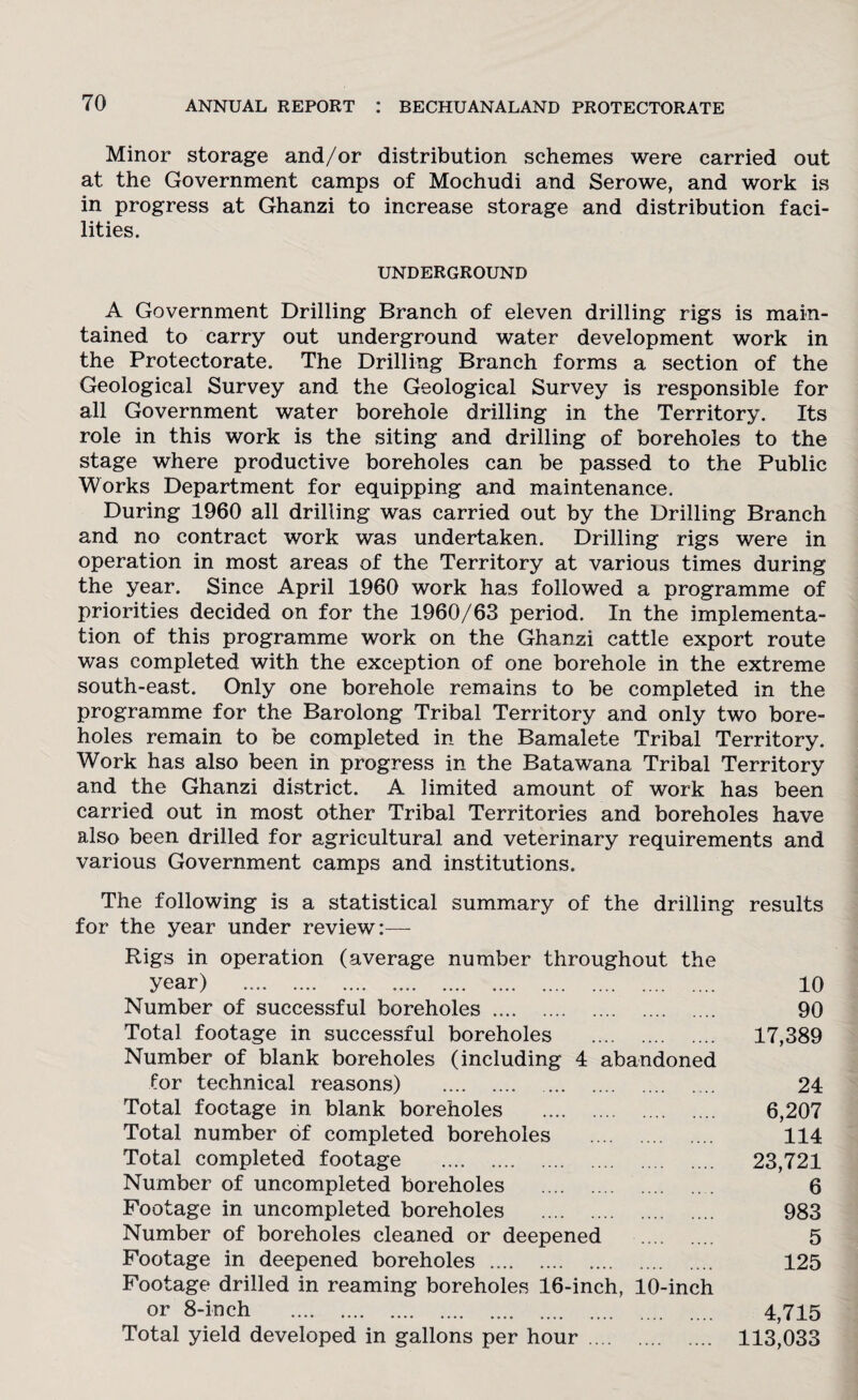 Minor storage and/or distribution schemes were carried out at the Government camps of Mochudi and Serowe, and work is in progress at Ghanzi to increase storage and distribution faci¬ lities. UNDERGROUND A Government Drilling Branch of eleven drilling rigs is main¬ tained to carry out underground water development work in the Protectorate. The Drilling Branch forms a section of the Geological Survey and the Geological Survey is responsible for all Government water borehole drilling in the Territory. Its role in this work is the siting and drilling of boreholes to the stage where productive boreholes can be passed to the Public Works Department for equipping and maintenance. During 1960 all drilling was carried out by the Drilling Branch and no contract work was undertaken. Drilling rigs were in operation in most areas of the Territory at various times during the year. Since April 1960 work has followed a programme of priorities decided on for the 1960/63 period. In the implementa¬ tion of this programme work on the Ghanzi cattle export route was completed with the exception of one borehole in the extreme south-east. Only one borehole remains to be completed in the programme for the Barolong Tribal Territory and only two bore¬ holes remain to be completed in the Bamalete Tribal Territory. Work has also been in progress in the Batawana Tribal Territory and the Ghanzi district. A limited amount of work has been carried out in most other Tribal Territories and boreholes have also been drilled for agricultural and veterinary requirements and various Government camps and institutions. The following is a statistical summary of the drilling results for the year under review:— Rigs in operation (average number throughout the Number of successful boreholes. 90 Total footage in successful boreholes . 17,389 Number of blank boreholes (including 4 abandoned for technical reasons) . 24 Total footage in blank boreholes . 6,207 Total number of completed boreholes . 114 Total completed footage . 23,721 Number of uncompleted boreholes . 6 Footage in uncompleted boreholes . 983 Number of boreholes cleaned or deepened . 5 Footage in deepened boreholes . 125 Footage drilled in reaming boreholes 16-inch, 10-inch or 8-inch . 4,715 Total yield developed in gallons per hour. 113,033