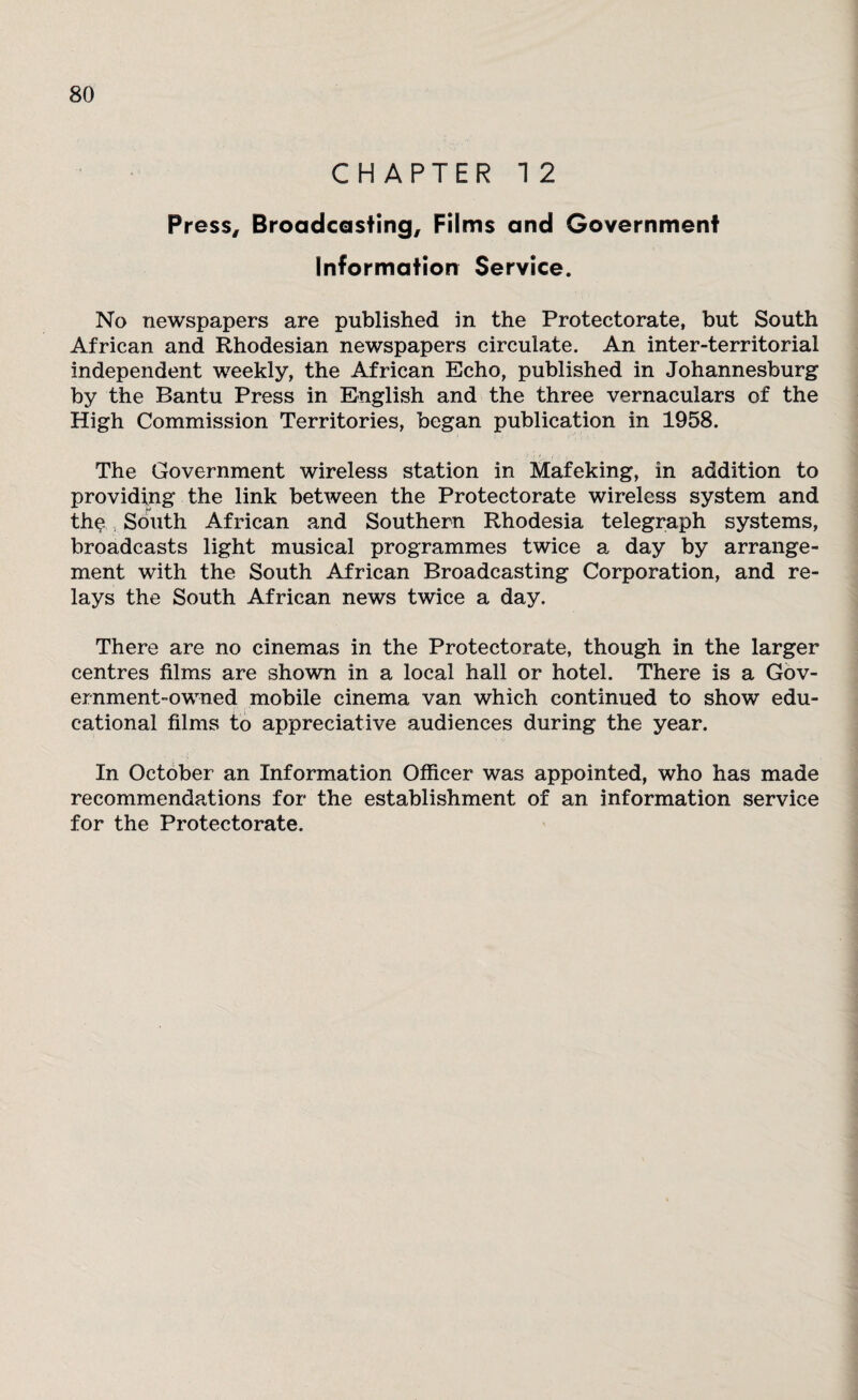 CHAPTER 1 2 Press, Broadcasting, Films and Government Information Service. No newspapers are published in the Protectorate, but South African and Rhodesian newspapers circulate. An inter-territorial independent weekly, the African Echo, published in Johannesburg by the Bantu Press in English and the three vernaculars of the High Commission Territories, began publication in 1958. The Government wireless station in Mafeking, in addition to providing the link between the Protectorate wireless system and th$ South African and Southern Rhodesia telegraph systems, broadcasts light musical programmes twice a day by arrange¬ ment with the South African Broadcasting Corporation, and re¬ lays the South African news twice a day. There are no cinemas in the Protectorate, though in the larger centres films are shown in a local hall or hotel. There is a Gov¬ ernment-owned mobile cinema van which continued to show edu¬ cational films to appreciative audiences during the year. In October an Information Officer was appointed, who has made recommendations for the establishment of an information service for the Protectorate.