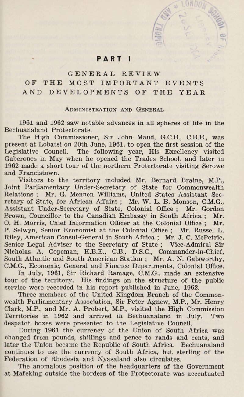 PART I GENERAL REVIEW OF THE MOST IMPORTANT EVENTS AND DEVELOPMENTS OF THE YEAR Administration and General 1961 and 1962 saw notable advances in all spheres of life in the Bechuanaland Protectorate. The High Commissioner, Sir John Maud, G.C.B., C.B.E., was present at Lobatsi on 20th June, 1961, to open the first session of the Legislative Council. The following year, His Excellency visited Gaberones in May when he opened the Trades School, and later in 1962 made a short tour of the northern Protectorate visiting Serowe and Francistown. Visitors to the territory included Mr. Bernard Braine, M.P., Joint Parliamentary Under-Secretary of State for Commonwealth Relations ; Mr. G. Mennen Williams, United States Assistant Sec¬ retary of State, for African Affairs ; Mr. W. L. B. Monson, C.M.G., Assistant Under-Secretary of State, Colonial Office ; Mr. Gordon Brown, Councillor to the Canadian Embassy in South Africa ; Mr. O. H. Morris, Chief Information Officer at the Colonial Office ; Mr. P. Selwyn, Senior Economist at the Colonial Office ; Mr. Russel L. Riley, American Consul-General in South Africa ; Mr. J. C. McPetrie, Senior Legal Adviser to the Secretary of State ; Vice-Admiral Sir Nicholas A. Copeman, K.B.E., C.B., D.S.C., Commander-in-Chief, South Atlantic and South American Station ; Mr. A. N. Galsworthy, C.M.G., Economic, General and Finance Departments, Colonial Office. In July, 1961, Sir Richard Ramage, C.M.G., made an extensive tour of the territory. His findings on the structure of the public service were recorded in his report published in June, 1962. Three members of the United Kingdom Branch of the Common¬ wealth Parliamentary Association, Sir Peter Agnew, M.P., Mr. Henry Clark, M.P., and Mr. A. Probert, M.P., visited the High Commission Territories in 1962 and arrived in Bechuanaland in July. Two despatch boxes were presented to the Legislative Council. During 1961 the currency of the Union of South Africa was changed from pounds, shillings and pence to rands and cents, and later the Union became the Republic of South Africa. Bechuanaland continues to use the currency of South Africa, but sterling of the Federation of Rhodesia and Nyasaland also circulates. The anomalous position of the headquarters of the Government at Mafeking outside the borders of the Protectorate was accentuated