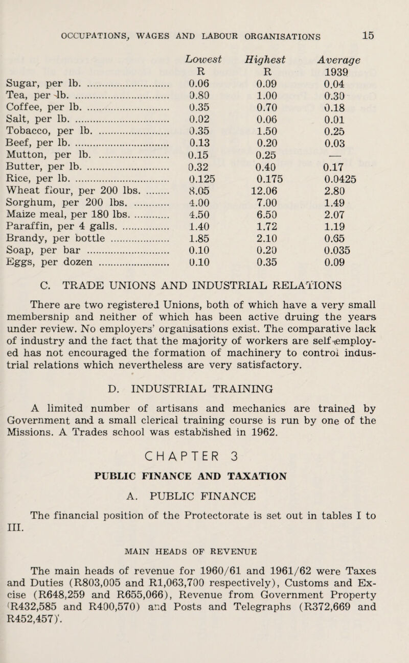 Lowest Highest Average R R 1939 Sugar, per lb. 0.06 0.09 0.04 Tea, per 4b. 0.80 1.00 0.30 Coffee, per lb. 0.35 0.70 0.18 Salt, per lb. 0.02 0.06 0.01 Tobacco, per lb. 0.35 1.50 0.25 Beef, per lb. 0.13 0.20 0.03 Mutton, per lb. 0.15 0.25 ■— Butter, per lb. 0.32 0.40 0.17 Rice, per lb. 0.125 0.175 0.0425 Wheat flour, per 200 lbs. 8.05 12.06 2.80 Sorghum, per 200 lbs. 4.00 7.00 1.49 Maize meal, per 180 lbs. 4.50 6.50 2.07 Paraffin, per 4 galls. 1.40 1.72 1.19 Brandy, per bottle . 1.85 2.10 0.65 Soap, per bar . 0.10 0.20 0.035 Eggs, per dozen . 0.10 0.35 0.09 C. TRADE UNIONS AND INDUSTRIAL RELATIONS There are two registered Unions, both of which have a very small membersnip and neither of which has been active druing the years under review. No employers’ organisations exist. The comparative lack of industry and the fact that the majority of workers are self ^employ¬ ed has not encouraged the formation of machinery to control indus¬ trial relations which nevertheless are very satisfactory. D. INDUSTRIAL TRAINING A limited number of artisans and mechanics are trained by Government and a small clerical training course is run by one of the Missions. A Trades school was established in 1962. CHAPTER 3 PUBLIC FINANCE AND TAXATION A. PUBLIC FINANCE The financial position of the Protectorate is set out in tables I to III. MAIN HEADS OF REVENUE The main heads of revenue for 1960/61 and 1961/62 were Taxes and Duties (R803,005 and Rl,063,700 respectively), Customs and Ex¬ cise (R648,259 and R655,066), Revenue from Government Property (R432,585 and R400,570) and Posts and Telegraphs (R372,669 and R452,457)‘.