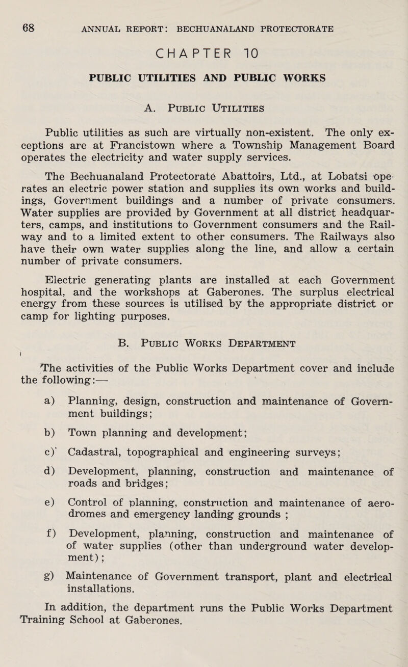 CHAPTER 10 PUBLIC UTILITIES AND PUBLIC WORKS A. Public Utilities Public utilities as such are virtually non-existent. The only ex¬ ceptions are at Francistown where a Township Management Board operates the electricity and water supply services. The Bechuanaland Protectorate Abattoirs, Ltd., at Lobatsi ope rates an electric power station and supplies its own works and build¬ ings, Government buildings and a number of private consumers. Water supplies are provided by Government at all district headquar¬ ters, camps, and institutions to Government consumers and the Rail¬ way and to a limited extent to other consumers. The Railways also have their own water supplies along the line, and allow a certain number of private consumers. Electric generating plants are installed at each Government hospital, and the workshops at Gaberones. The surplus electrical energy from these sources is utilised by the appropriate district or camp for lighting purposes. B. Public Works Department i The activities of the Public Works Department cover and include the following:— a) Planning, design, construction and maintenance of Govern¬ ment buildings; b) Town planning and development; c) ' Cadastral, topographical and engineering surveys; d) Development, planning, construction and maintenance of roads and bridges; e) Control of planning, construction and maintenance of aero¬ dromes and emergency landing grounds ; f) Development, planning, construction and maintenance of of water supplies (other than underground water develop¬ ment) ; g) Maintenance of Government transport, plant and electrical installations. In addition, the department runs the Public Works Department Training School at Gaberones.