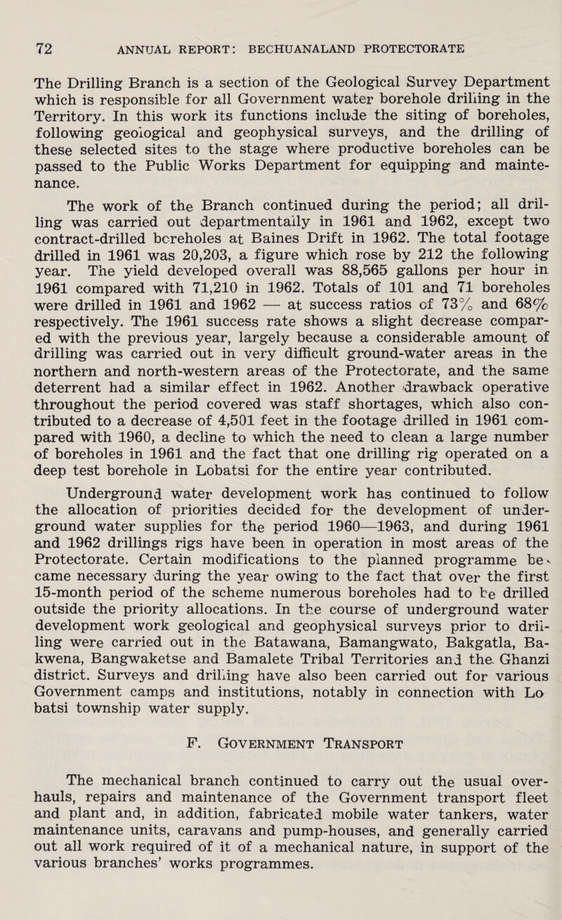 The Drilling Branch is a section of the Geological Survey Department which is responsible for all Government water borehole drilling in the Territory. In this work its functions include the siting of boreholes, following geological and geophysical surveys, and the drilling of these selected sites to the stage where productive boreholes can be passed to the Public Works Department for equipping and mainte¬ nance. The work of the Branch continued during the period; all dril¬ ling was carried out departmentaily in 1961 and 1962, except two contract-drilled boreholes at Baines Drift in 1962. The total footage drilled in 1961 was 20,203, a figure which rose by 212 the following year. The yield developed overall was 88,565 gallons per hour in 1961 compared with 71,210 in 1962. Totals of 101 and 71 boreholes were drilled in 1961 and 1962 — at success ratios of 73% and 68% respectively. The 1961 success rate shows a slight decrease compar¬ ed with the previous year, largely because a considerable amount of drilling was carried out in very difficult ground-water areas in the northern and north-western areas of the Protectorate, and the same deterrent had a similar effect in 1962. Another drawback operative throughout the period covered was staff shortages, which also con¬ tributed to a decrease of 4,501 feet in the footage drilled in 1961 com¬ pared with 1960, a decline to which the need to clean a large number of boreholes in 1961 and the fact that one drilling rig operated on a deep test borehole in Lobatsi for the entire year contributed. Underground water development work has continued to follow the allocation of priorities decided for the development of under¬ ground water supplies for the period 1960—1963, and during 1961 and 1962 drillings rigs have been in operation in most areas of the Protectorate. Certain modifications to the planned programme be^ came necessary during the year owing to the fact that over the first 15-month period of the scheme numerous boreholes had to be drilled outside the priority allocations. In the course of underground water development work geological and geophysical surveys prior to dril¬ ling were carried out in the Batawana, Bamangwato, Bakgatla, Ba- kwena, Bangwaketse and Bamalete Tribal Territories and the Ghanzi district. Surveys and drilling have also been carried out for various Government camps and institutions, notably in connection with Lo batsi township water supply. F. Government Transport The mechanical branch continued to carry out the usual over¬ hauls, repairs and maintenance of the Government transport fleet and plant and, in addition, fabricated mobile water tankers, water maintenance units, caravans and pump-houses, and generally carried out all work required of it of a mechanical nature, in support of the various branches’ works programmes.