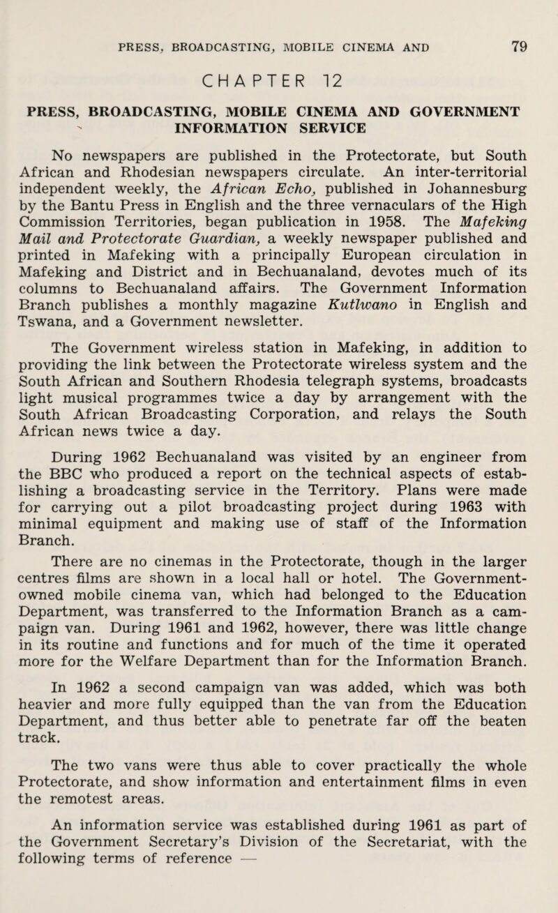 CHAPTER 12 PRESS, BROADCASTING, MOBILE CINEMA AND GOVERNMENT INFORMATION SERVICE No newspapers are published in the Protectorate, but South African and Rhodesian newspapers circulate. An inter-territorial independent weekly, the African Echo, published in Johannesburg by the Bantu Press in English and the three vernaculars of the High Commission Territories, began publication in 1958. The Mafeking Mail and Protectorate Guardian, a weekly newspaper published and printed in Mafeking with a principally European circulation in Mafeking and District and in Bechuanaland, devotes much of its columns to Bechuanaland affairs. The Government Information Branch publishes a monthly magazine Kutlwano in English and Tswana, and a Government newsletter. The Government wireless station in Mafeking, in addition to providing the link between the Protectorate wireless system and the South African and Southern Rhodesia telegraph systems, broadcasts light musical programmes twice a day by arrangement with the South African Broadcasting Corporation, and relays the South African news twice a day. During 1962 Bechuanaland was visited by an engineer from the BBC who produced a report on the technical aspects of estab¬ lishing a broadcasting service in the Territory. Plans were made for carrying out a pilot broadcasting project during 1963 with minimal equipment and making use of staff of the Information Branch. There are no cinemas in the Protectorate, though in the larger centres films are shown in a local hall or hotel. The Government- owned mobile cinema van, which had belonged to the Education Department, was transferred to the Information Branch as a cam¬ paign van. During 1961 and 1962, however, there was little change in its routine and functions and for much of the time it operated more for the Welfare Department than for the Information Branch. In 1962 a second campaign van was added, which was both heavier and more fully equipped than the van from the Education Department, and thus better able to penetrate far off the beaten track. The two vans were thus able to cover practically the whole Protectorate, and show information and entertainment films in even the remotest areas. An information service was established during 1961 as part of the Government Secretary’s Division of the Secretariat, with the following terms of reference —