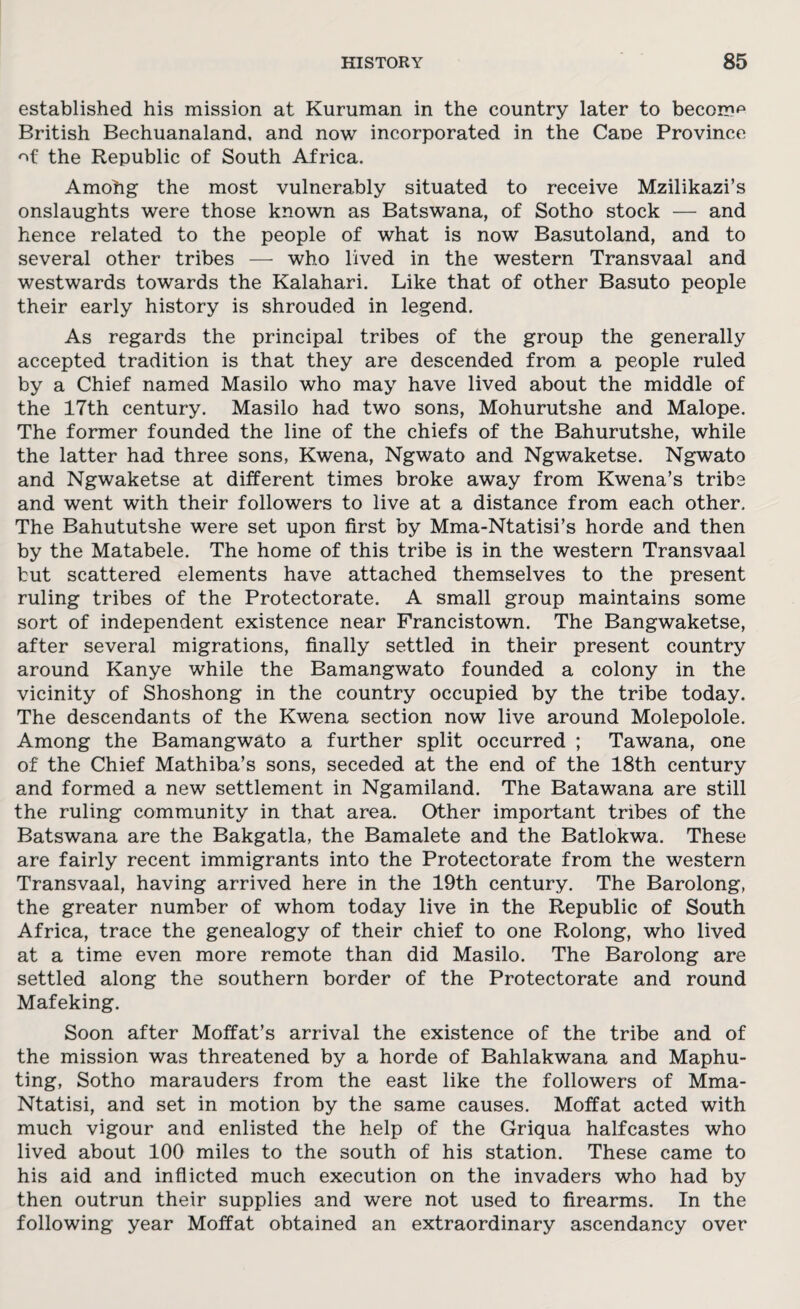 established his mission at Kuruman in the country later to become British Bechuanaland. and now incorporated in the Cane Province of the Republic of South Africa. Amohg the most vulnerably situated to receive Mzilikazi’s onslaughts were those known as Batswana, of Sotho stock — and hence related to the people of what is now Basutoland, and to several other tribes — who lived in the western Transvaal and westwards towards the Kalahari. Like that of other Basuto people their early history is shrouded in legend. As regards the principal tribes of the group the generally accepted tradition is that they are descended from a people ruled by a Chief named Masilo who may have lived about the middle of the 17th century. Masilo had two sons, Mohurutshe and Malope. The former founded the line of the chiefs of the Bahurutshe, while the latter had three sons, Kwena, Ngwato and Ngwaketse. Ngwato and Ngwaketse at different times broke away from Kwena’s tribe and went with their followers to live at a distance from each other. The Bahututshe were set upon first by Mma-Ntatisi’s horde and then by the Matabele. The home of this tribe is in the western Transvaal but scattered elements have attached themselves to the present ruling tribes of the Protectorate. A small group maintains some sort of independent existence near Francistown. The Bangwaketse, after several migrations, finally settled in their present country around Kanye while the Bamangwato founded a colony in the vicinity of Shoshong in the country occupied by the tribe today. The descendants of the Kwena section now live around Molepolole. Among the Bamangwato a further split occurred ; Tawana, one of the Chief Mathiba’s sons, seceded at the end of the 18th century and formed a new settlement in Ngamiland. The Batawana are still the ruling community in that area. Other important tribes of the Batswana are the Bakgatla, the Bamalete and the Batlokwa. These are fairly recent immigrants into the Protectorate from the western Transvaal, having arrived here in the 19th century. The Barolong, the greater number of whom today live in the Republic of South Africa, trace the genealogy of their chief to one Rolong, who lived at a time even more remote than did Masilo. The Barolong are settled along the southern border of the Protectorate and round Mafeking. Soon after Moffat’s arrival the existence of the tribe and of the mission was threatened by a horde of Bahlakwana and Maphu- ting, Sotho marauders from the east like the followers of Mma- Ntatisi, and set in motion by the same causes. Moffat acted with much vigour and enlisted the help of the Griqua halfcastes who lived about 100 miles to the south of his station. These came to his aid and inflicted much execution on the invaders who had by then outrun their supplies and were not used to firearms. In the following year Moffat obtained an extraordinary ascendancy over