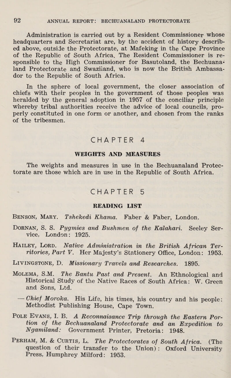 Administration is carried out by a Resident Commissioner whose headquarters and Secretariat are, by the accident of history describ¬ ed above, outside the Protectorate, at Mafeking in the Cape Province of the Republic of South Africa. The Resident Commissioner is re¬ sponsible to the High Commissioner for Basutoland, the Bechuana* land Protectorate and Swaziland, who is now the British Ambassa¬ dor to the Republic of South Africa. In the sphere of local government, the closer association of chiefs with their peoples in the government of those peoples was heralded by the general adoption in 1957 of the conciliar principle whereby tribal authorities receive the advice of local councils, pro¬ perly constituted in one form or another, and chosen from the ranks of the tribesmen. CHAPTER 4 WEIGHTS AND MEASURES The weights and measures in use in the Bechuanaland Protec¬ torate are those which are in use in the Republic of South Africa. CHAPTER 5 READING LIST Benson, Mary. Tshekedi Khama. Faber & Faber, London. Dornan, S. S. Pygmies and Bushmen of the Kalahari. Seeley Ser¬ vice, London: 1925. Hailey, Lord. Native Administration in the British African Ter¬ ritories, Part V. Her Majesty’s Stationery Office, London: 1953. Livingstone, D. Missionary Travels and Researches. 1895. Molema, S.M. The Bantu Past and Present. An Ethnological and Historical Study of the Native Races of South Africa: W. Green and Sons, Ltd. — Chief Moroka. His Life, his times, his country and his people: Methodist Publishing House, Cape Town. Pole Evans, I. B. A Reconnaisance Trip through the Eastern Por¬ tion of the Bechuanaland Protectorate and an Expedition to Ngamiland: Government Printer, Pretoria: 1948. Perham, M. & Curtis, L. The Protectorates of South Africa. (The question of their transfer to the Union) : Oxford University Press, Humphrey Milford: 1953.