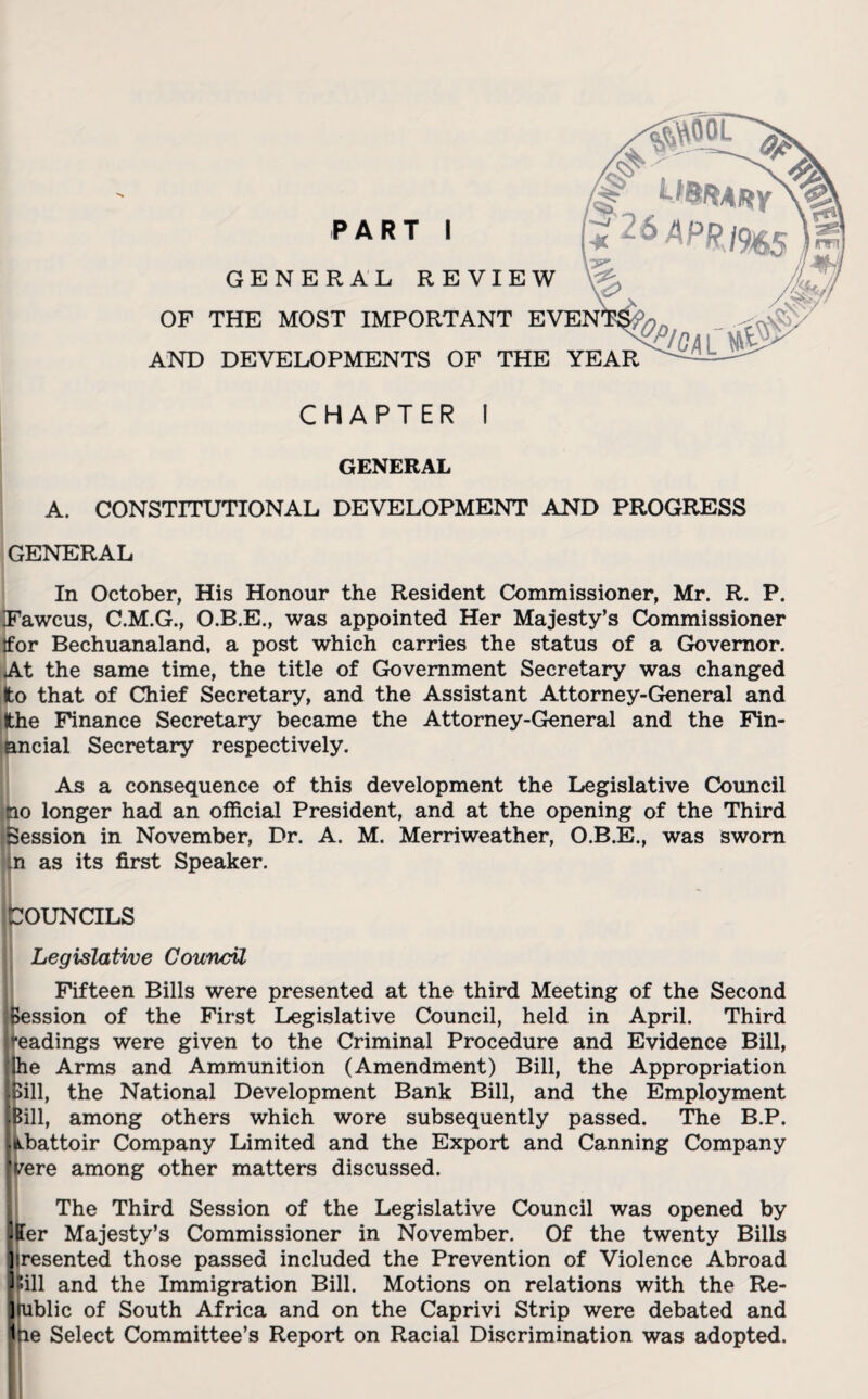 PART I GENERAL REVIEW OF THE MOST IMPORTANT EVEN AND DEVELOPMENTS OF THE YEAR CHAPTER I GENERAL A. CONSTITUTIONAL DEVELOPMENT AND PROGRESS GENERAL In October, His Honour the Resident Commissioner, Mr. R. P. Fawcus, C.M.G., O.B.E., was appointed Her Majesty’s Commissioner tfor Bechuanaland, a post which carries the status of a Governor. At the same time, the title of Government Secretary was changed ;o that of Chief Secretary, and the Assistant Attorney-General and the Finance Secretary became the Attorney-General and the Fin¬ ancial Secretary respectively. As a consequence of this development the Legislative Council no longer had an official President, and at the opening of the Third Session in November, Dr. A. M. Merriweather, O.B.E., was sworn n as its first Speaker. COUNCILS Legislative Council Fifteen Bills were presented at the third Meeting of the Second ssion of the First Legislative Council, held in April. Third eadings were given to the Criminal Procedure and Evidence Bill, e Arms and Ammunition (Amendment) Bill, the Appropriation ill, the National Development Bank Bill, and the Employment ill, among others which wore subsequently passed. The B.P. battoir Company Limited and the Export and Canning Company i/ere among other matters discussed. The Third Session of the Legislative Council was opened by [Her Majesty’s Commissioner in November. Of the twenty Bills ][resented those passed included the Prevention of Violence Abroad [Pill and the Immigration Bill. Motions on relations with the Re¬ public of South Africa and on the Caprivi Strip were debated and ihe Select Committee’s Report on Racial Discrimination was adopted.