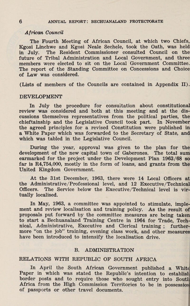 African Council The Fourth Meeting of African Council, at which two Chiefs, Kgosi Linchwe and Kgosi Neale Sechele, took the Oath, was held in July. The Resident Commissioner consulted Council on the future of Tribal Administration and Local Government, and three members were elected to sit on the Local Government Committee. The report of the Standing Committee on Concessions and Choice of Law was considered. (Lists of members of the Councils are contained in Appendix II). DEVELOPMENT In July the procedure for consultation about constitutional review was considered and both at this meeting and at the dis¬ cussions themselves representatives from the political parties, the chieftainship and the Legislative Council took part. In November the agreed principles for a revised Constitution were published in a White Paper which was forwarded to the Secretary of State, and which was tabled in the Legislative Council. During the year, approval was given to the plan for the development of the new capital town of Gaberones. The total sum earmarked for the project under the Development Plan 1963/68 so far is R4,754,000, mostly in the form of loans, and grants from the United Kingdom Government. At the 31st December, 1963, there were 14 Local Officers at the Administrative/Professional level, and 12 Executive/Technical Officers. The Service below the Executive/Technical level is vir¬ tually localised. In May, 1963, a committee was appointed to stimulate, imple¬ ment and review localisation and training policy. As the result of proposals put forward by the committee measures are being taken to start a Bechuanaland Training Centre in 1964 for Trade, Tech¬ nical, Administrative, Executive and Clerical training ; further¬ more “on the job’' training, evening class work, and other measures; have been introduced to intensify the localisation drive. B. ADMINISTRATION RELATIONS WITH REPUBLIC OF SOUTH AFRICA In April the South African Government published a Whit<^ Paper in which was stated the Republic’s intention to establisl border posts and to require those who sought entry into Soutl Africa from the High Commission Territories to be in possession of passports or other travel documents.
