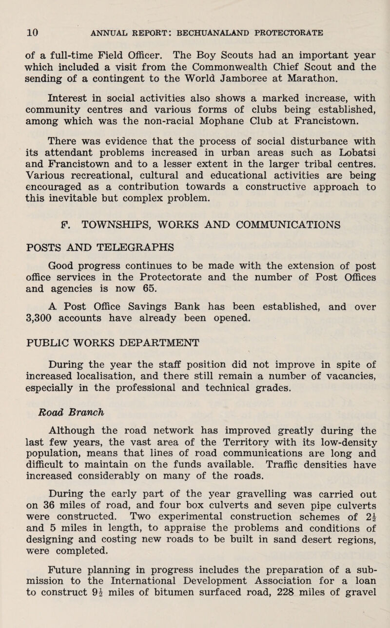 of a full-time Field Officer. The Boy Scouts had an important year which included a visit from the Commonwealth Chief Scout and the sending of a contingent to the World Jamboree at Marathon. Interest in social activities also shows a marked increase, with community centres and various forms of clubs being established, among which was the non-racial Mophane Club at Francistown. There was evidence that the process of social disturbance with its attendant problems increased in urban areas such as Lobatsi and Francistown and to a lesser extent in the larger tribal centres. Various recreational, cultural and educational activities are being encouraged as a contribution towards a constructive approach to this inevitable but complex problem. F. TOWNSHIPS, WORKS AND COMMUNICATIONS POSTS AND TELEGRAPHS Good progress continues to be made with the extension of post office services in the Protectorate and the number of Post Offices and agencies is now 65. A Post Office Savings Bank has been established, and over 3,300 accounts have already been opened. PUBLIC WORKS DEPARTMENT During the year the staff position did not improve in spite of increased localisation, and there still remain a number of vacancies, especially in the professional and technical grades. Road Branch Although the road network has improved greatly during the last few years, the vast area of the Territory with its low-density population, means that lines of road communications are long and difficult to maintain on the funds available. Traffic densities have increased considerably on many of the roads. During the early part of the year gravelling was carried out on 36 miles of road, and four box culverts and seven pipe culverts were constructed. Two experimental construction schemes of 2i and 5 miles in length, to appraise the problems and conditions of designing and costing new roads to be built in sand desert regions, were completed. Future planning in progress includes the preparation of a sub¬ mission to the International Development Association for a loan to construct 91 miles of bitumen surfaced road, 228 miles of gravel