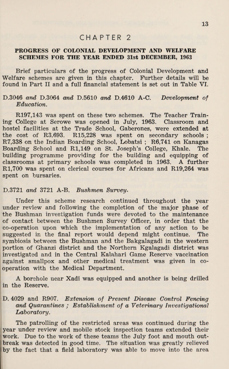 CHAPTER 2 PROGRESS OF COLONIAL DEVELOPMENT AND WELFARE SCHEMES FOR THE YEAR ENDED 31st DECEMBER, 1963 Brief particulars of the progress of Colonial Development and Welfare schemes are given in this chapter. Further details will be found in Part II and a full financial statement is set out in Table VI. D.3046 and D.3064 and D.5610 and D.4610 A-C. Development of Education. R197,143 was spent on these two schemes. The Teacher Train¬ ing College at Serowe was opened in July, 1963. Classroom and hostel facilities at the Trade School, Gaberones, were extended at the cost of R3,693. R15,228 was spent on secondary schools ; R7,338 on the Indian Boarding School, Lobatsi ; R6,741 on Kanagas Boarding School and Rl,149 on St. Joseph’s College, Khale. The building programme providing for the building and equipping of classrooms at primary schools was completed in 1963. A further Rl,700 was spent on clerical courses for Africans and R19,264 was spent on bursaries. D.3721 and 3721 A-B. Bushmen Survey- Under this scheme research continued throughout the year under review and following the completion of the major phase of the Bushman investigation funds were devoted to the maintenance of contact between the Bushmen Survey Officer, in order that the co-operation upon which the implementation of any action to be suggested in the final report would depend might continue. The symbiosis between the Bushman and the Bakgalagadi in the western portion of Ghanzi district and the Northern Kgalagadi district was investigated and in the Central Kalahari Game Reserve vaccination against smallpox and other medical treatment was given in co¬ operation with the Medical Department. A borehole near Xadi was equipped and another is being drilled in the Reserve. D. 4029 and R907. Extension of Present Disease Control Fencing and Quarantines ; Establishment of a Veterinary Investigational Laboratory. The patrolling of the restricted areas was continued during the year under review and mobile stock inspection teams extended their work. Due to the work of these teams the July foot and mouth out¬ break was detected in good time. The situation was greatly relieved by the fact that a field laboratory was able to move into the area