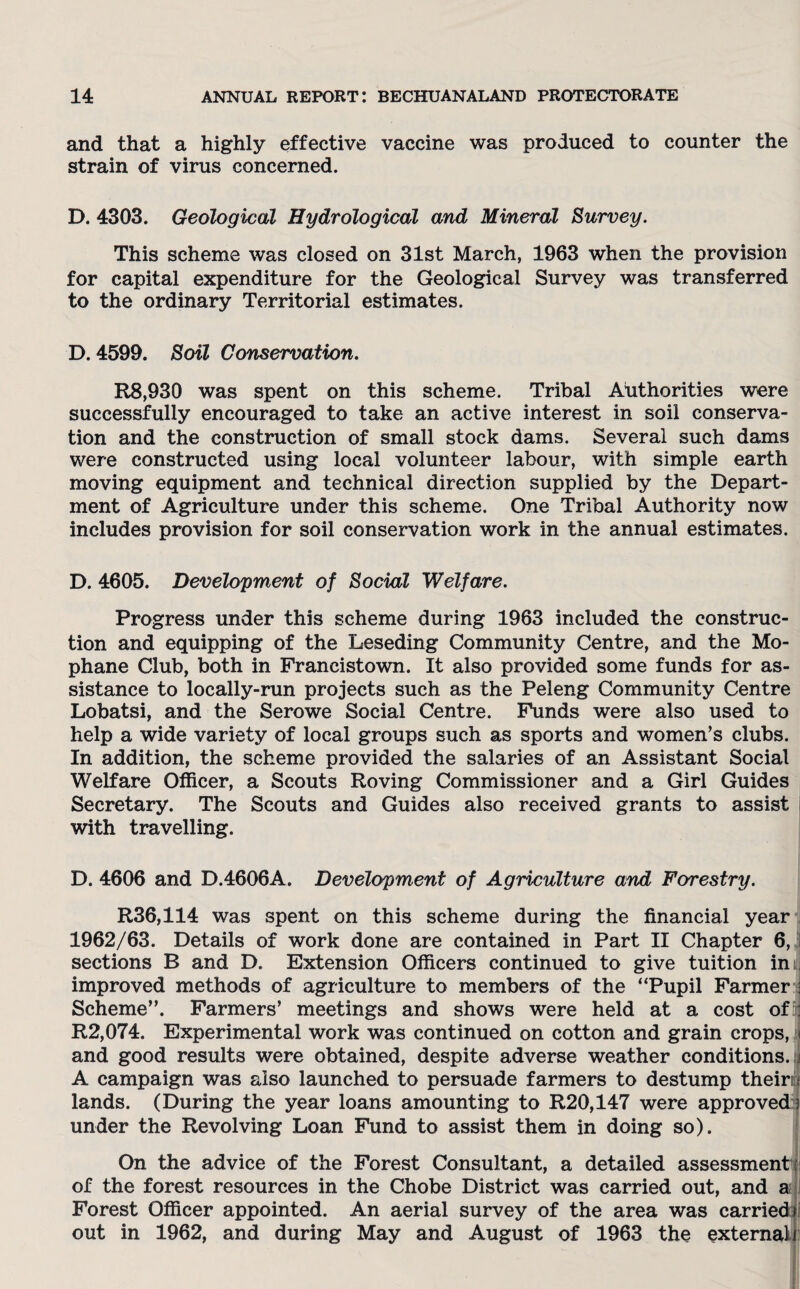 and that a highly effective vaccine was produced to counter the strain of virus concerned. D. 4303. Geological Hydrological and Mineral Survey. This scheme was closed on 31st March, 1963 when the provision for capital expenditure for the Geological Survey was transferred to the ordinary Territorial estimates. D. 4599. Soil Conservation. R8,930 was spent on this scheme. Tribal Authorities were successfully encouraged to take an active interest in soil conserva¬ tion and the construction of small stock dams. Several such dams were constructed using local volunteer labour, with simple earth moving equipment and technical direction supplied by the Depart¬ ment of Agriculture under this scheme. One Tribal Authority now includes provision for soil conservation work in the annual estimates. D. 4605. Development of Social Welfare. Progress under this scheme during 1963 included the construc¬ tion and equipping of the Leseding Community Centre, and the Mo- phane Club, both in Francistown. It also provided some funds for as¬ sistance to locally-run projects such as the Peleng Community Centre Lobatsi, and the Serowe Social Centre. Funds were also used to help a wide variety of local groups such as sports and women’s clubs. In addition, the scheme provided the salaries of an Assistant Social Welfare Officer, a Scouts Roving Commissioner and a Girl Guides Secretary. The Scouts and Guides also received grants to assist with travelling. D. 4606 and D.4606A. Development of Agriculture and Forestry. R36,114 was spent on this scheme during the financial year 1962/63. Details of work done are contained in Part II Chapter 6, sections B and D. Extension Officers continued to give tuition in j improved methods of agriculture to members of the “Pupil Farmer : Scheme”. Farmers’ meetings and shows were held at a cost of : R2,074. Experimental work was continued on cotton and grain crops, and good results were obtained, despite adverse weather conditions. J A campaign was also launched to persuade farmers to destump theirq lands. (During the year loans amounting to R20,147 were approved 3 under the Revolving Loan Fund to assist them in doing so). On the advice of the Forest Consultant, a detailed assessment of the forest resources in the Chobe District was carried out, and a Forest Officer appointed. An aerial survey of the area was carried) out in 1962, and during May and August of 1963 the external)