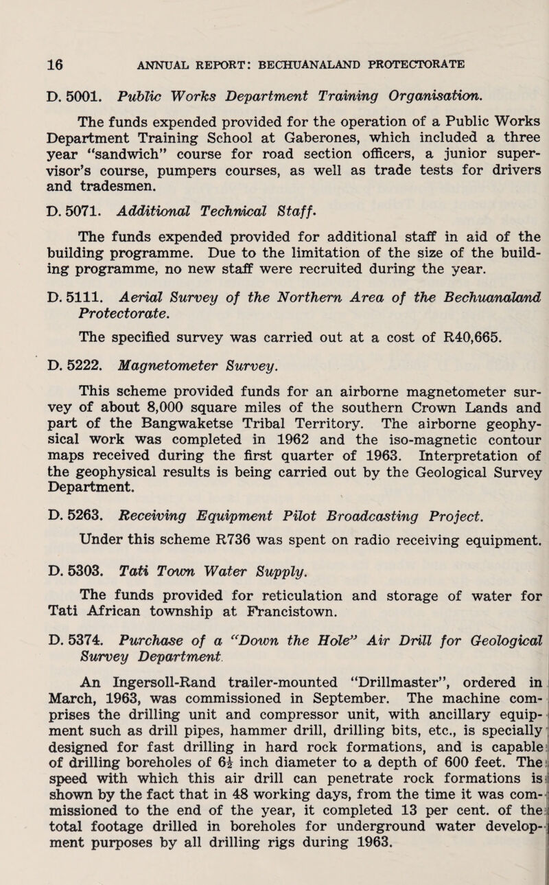 D. 5001. Public Works Department Training Organisation. The funds expended provided for the operation of a Public Works Department Training School at Gaberones, which included a three year “sandwich” course for road section officers, a junior super¬ visor’s course, pumpers courses, as well as trade tests for drivers and tradesmen. D. 5071. Additional Technical Staff. The funds expended provided for additional staff in aid of the building programme. Due to the limitation of the size of the build¬ ing programme, no new staff were recruited during the year. D. 5111. Aerial Survey of the Northern Area of the Bechuanaland Protectorate. The specified survey was carried out at a cost of R40,665. D. 5222. Magnetometer Survey. This scheme provided funds for an airborne magnetometer sur¬ vey of about 8,000 square miles of the southern Crown Lands and part of the Bangwaketse Tribal Territory. The airborne geophy¬ sical work was completed in 1962 and the iso-magnetic contour maps received during the first quarter of 1963. Interpretation of the geophysical results is being carried out by the Geological Survey Department. D. 5263. Receiving Equipment Pilot Broadcasting Project. Under this scheme R736 was spent on radio receiving equipment. D. 5303. Tati Town Water Supply. The funds provided for reticulation and storage of water for Tati African township at Francistown. D. 5374. Purchase of a “Down the Hole” Air Drill for Geological Survey Department An Ingersoll-Rand trailer-mounted “Drillmaster”, ordered in March, 1963, was commissioned in September. The machine com¬ prises the drilling unit and compressor unit, with ancillary equip¬ ment such as drill pipes, hammer drill, drilling bits, etc., is specially designed for fast drilling in hard rock formations, and is capable of drilling boreholes of 6£ inch diameter to a depth of 600 feet. The speed with which this air drill can penetrate rock formations is shown by the fact that in 48 working days, from the time it was com- j missioned to the end of the year, it completed 13 per cent, of the total footage drilled in boreholes for underground water develop¬ ment purposes by all drilling rigs during 1963.