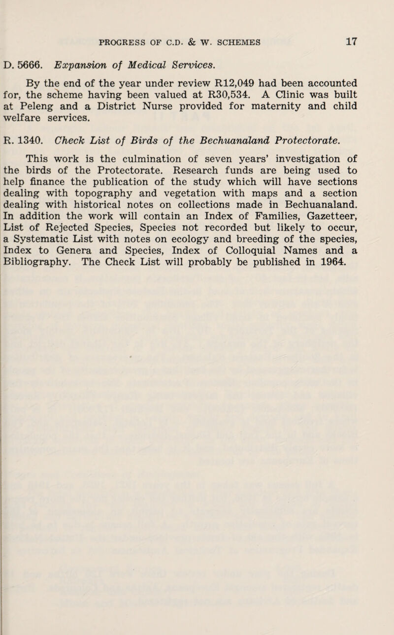 D. 5666. Expansion of Medical Services. By the end of the year under review R12,049 had been accounted for, the scheme having been valued at R30,534. A Clinic was built at Peleng and a District Nurse provided for maternity and child welfare services. R. 1340. Chech List of Birds of the Bechuanaland Protectorate. This work is the culmination of seven years’ investigation of the birds of the Protectorate. Research funds are being used to help finance the publication of the study which will have sections dealing with topography and vegetation with maps and a section dealing with historical notes on collections made in Bechuanaland. In addition the work will contain an Index of Families, Gazetteer, List of Rejected Species, Species not recorded but likely to occur, a Systematic List with notes on ecology and breeding of the species, Index to Genera and Species, Index of Colloquial Names and a Bibliography. The Check List will probably be published in 1964.