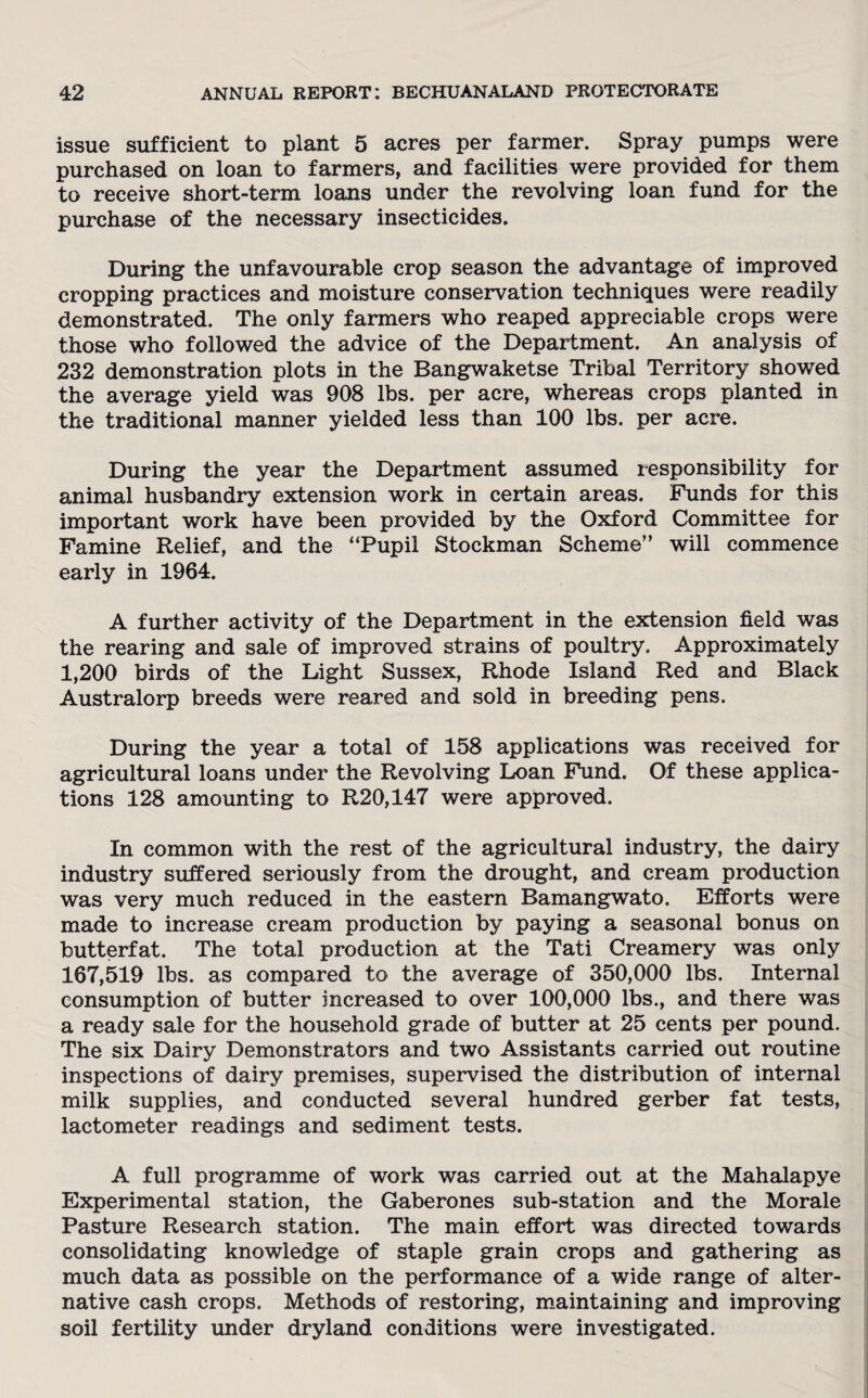 issue sufficient to plant 5 acres per farmer. Spray pumps were purchased on loan to farmers, and facilities were provided for them to receive short-term loans under the revolving loan fund for the purchase of the necessary insecticides. During the unfavourable crop season the advantage of improved cropping practices and moisture conservation techniques were readily demonstrated. The only farmers who reaped appreciable crops were those who followed the advice of the Department. An analysis of 232 demonstration plots in the Bangwaketse Tribal Territory showed the average yield was 908 lbs. per acre, whereas crops planted in the traditional manner yielded less than 100 lbs. per acre. During the year the Department assumed responsibility for animal husbandry extension work in certain areas. Funds for this important work have been provided by the Oxford Committee for Famine Relief, and the “Pupil Stockman Scheme” will commence early in 1964. A further activity of the Department in the extension field was the rearing and sale of improved strains of poultry. Approximately 1,200 birds of the Light Sussex, Rhode Island Red and Black Australorp breeds were reared and sold in breeding pens. During the year a total of 158 applications was received for agricultural loans under the Revolving Loan Fund. Of these applica¬ tions 128 amounting to R20,147 were approved. In common with the rest of the agricultural industry, the dairy industry suffered seriously from the drought, and cream production was very much reduced in the eastern Bamangwato. Efforts were made to increase cream production by paying a seasonal bonus on butterfat. The total production at the Tati Creamery was only 167,519 lbs. as compared to the average of 350,000 lbs. Internal consumption of butter increased to over 100,000 lbs., and there was a ready sale for the household grade of butter at 25 cents per pound. The six Dairy Demonstrators and two Assistants carried out routine inspections of dairy premises, supervised the distribution of internal milk supplies, and conducted several hundred gerber fat tests, lactometer readings and sediment tests. A full programme of work was carried out at the Mahalapye Experimental station, the Gaberones sub-station and the Morale Pasture Research station. The main effort was directed towards consolidating knowledge of staple grain crops and gathering as much data as possible on the performance of a wide range of alter¬ native cash crops. Methods of restoring, maintaining and improving soil fertility under dryland conditions were investigated.