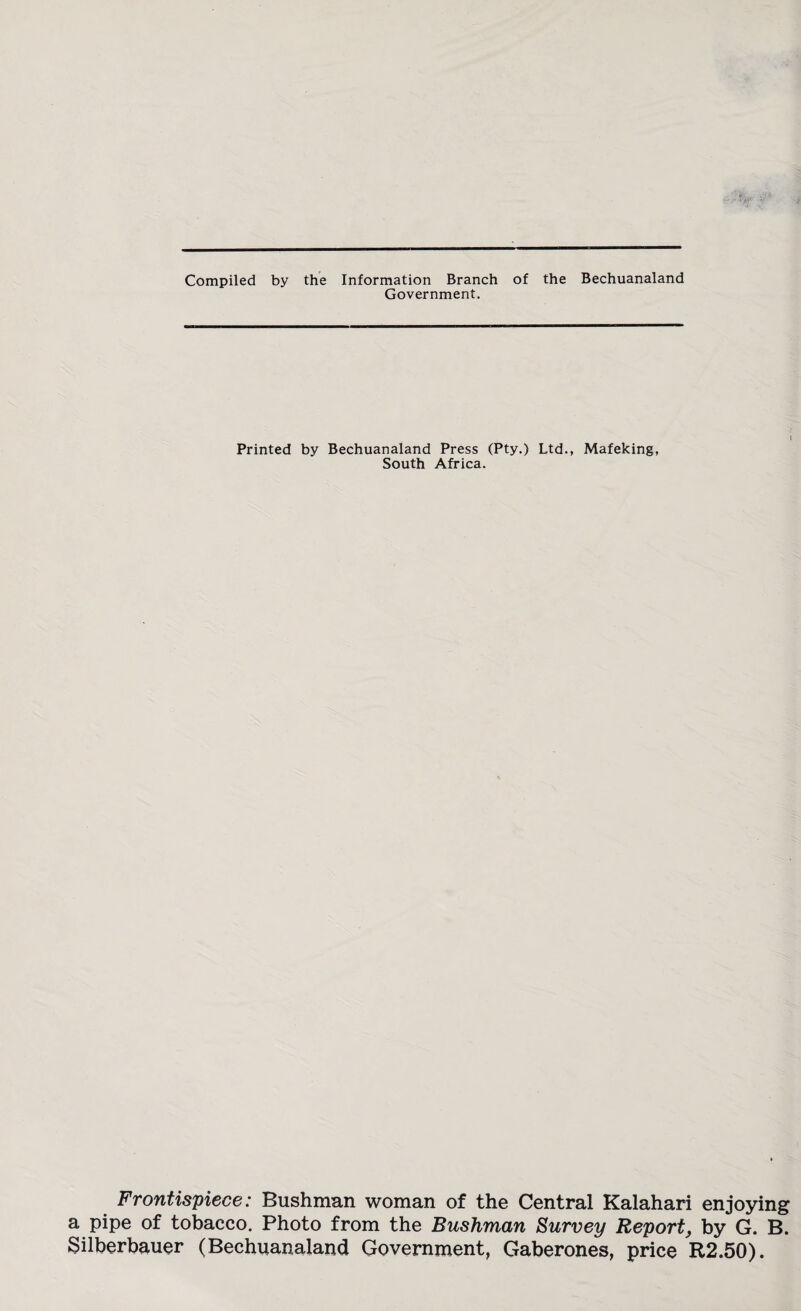 Compiled by the Information Branch of the Bechuanaland Government. Printed by Bechuanaland Press (Pty.) Ltd., Mafeking, South Africa. Frontispiece: Bushman woman of the Central Kalahari enjoying a pipe of tobacco. Photo from the Bushman Survey Report, by G. B. Silberbauer (Bechuanaland Government, Gaberones, price R2.50).