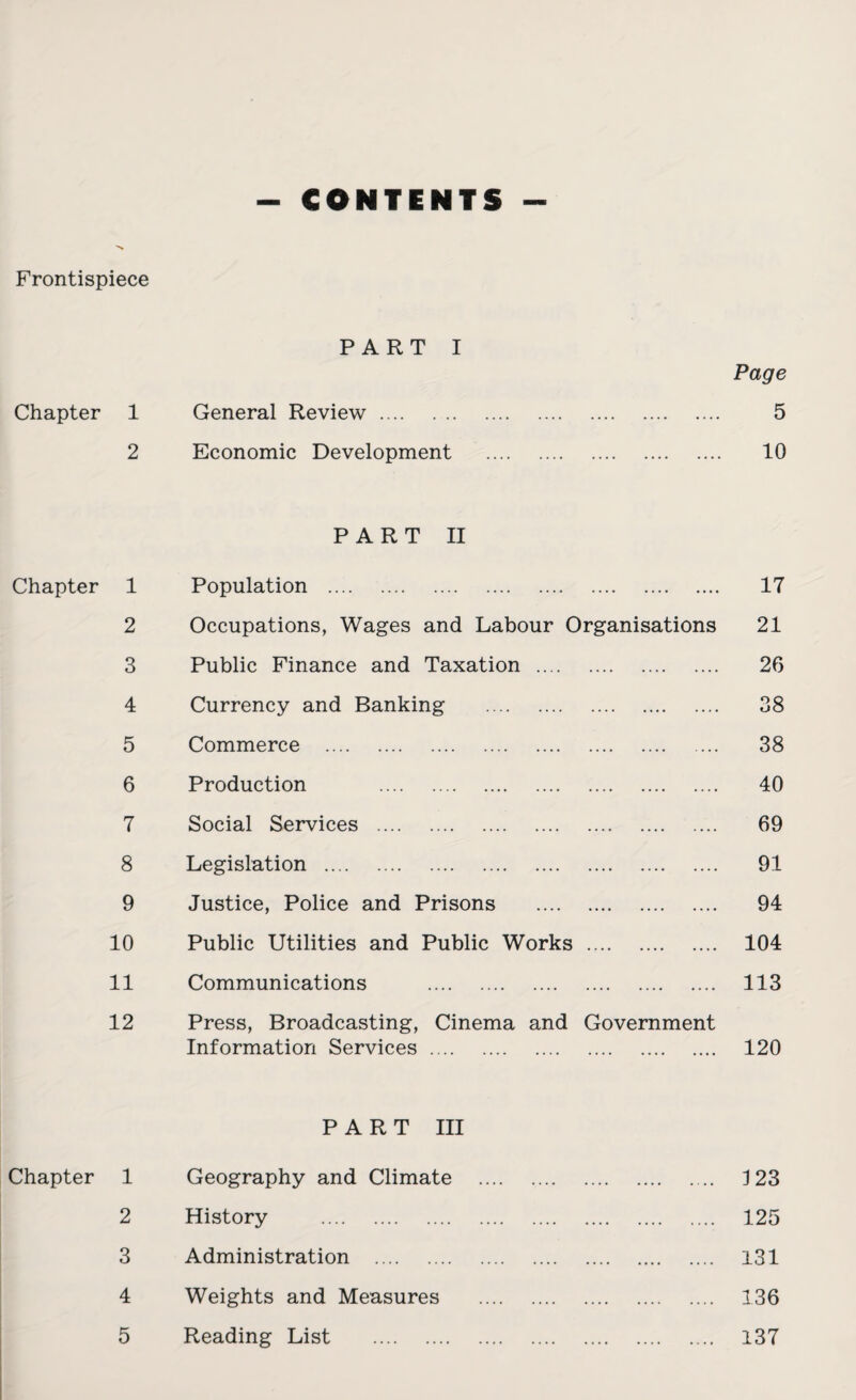 - CONTENTS - Frontispiece PART I Page Chapter 1 General Review. 5 2 Economic Development . 10 PART II Chapter 1 Population . 17 2 Occupations, Wages and Labour Organisations 21 3 Public Finance and Taxation . 26 4 Currency and Banking . 38 5 Commerce . 38 6 Production 40 7 Social Services . 69 8 Legislation . 91 9 Justice, Police and Prisons . 94 10 Public Utilities and Public Works . 104 11 Communications . 113 12 Press, Broadcasting, Cinema and Government Information Services. 120 PART III Chapter 1 Geography and Climate . 123 2 History . 125 3 Administration . 131 4 Weights and Measures . 136 5 Reading List . 137