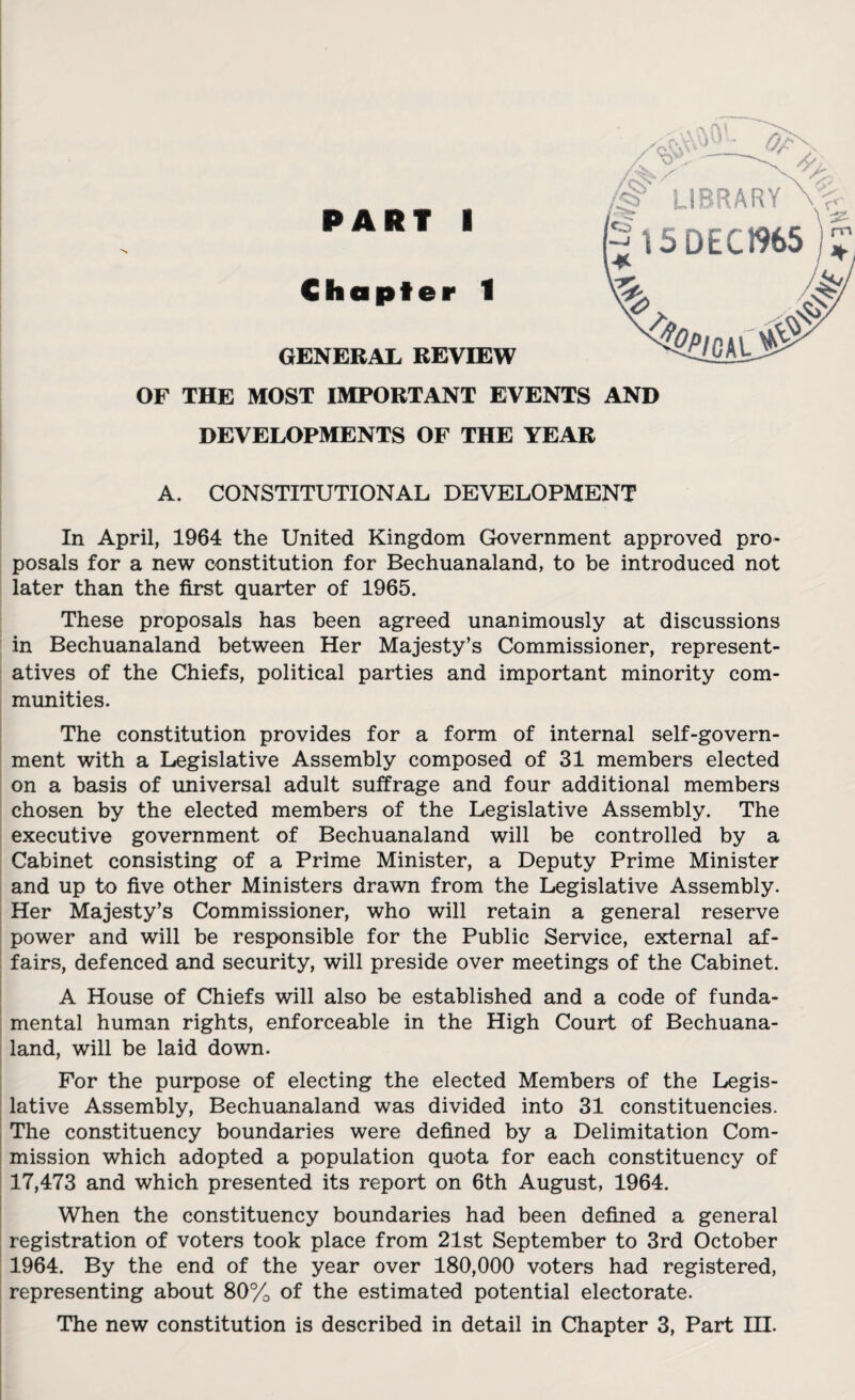 PART I Chapter 1 'S’ LIBRARY 15 DEC1965 GENERAL REVIEW OF THE MOST IMPORTANT EVENTS AND DEVELOPMENTS OF THE YEAR $&!G ALj£^ A. CONSTITUTIONAL DEVELOPMENT In April, 1964 the United Kingdom Government approved pro¬ posals for a new constitution for Bechuanaland, to be introduced not These proposals has been agreed unanimously at discussions in Bechuanaland between Her Majesty’s Commissioner, represent¬ atives of the Chiefs, political parties and important minority com¬ munities. The constitution provides for a form of internal self-govern¬ ment with a Legislative Assembly composed of 31 members elected on a basis of universal adult suffrage and four additional members chosen by the elected members of the Legislative Assembly. The executive government of Bechuanaland will be controlled by a Cabinet consisting of a Prime Minister, a Deputy Prime Minister and up to five other Ministers drawn from the Legislative Assembly. Her Majesty’s Commissioner, who will retain a general reserve power and will be responsible for the Public Service, external af¬ fairs, defenced and security, will preside over meetings of the Cabinet. A House of Chiefs will also be established and a code of funda¬ mental human rights, enforceable in the High Court of Bechuana¬ land, will be laid down. For the purpose of electing the elected Members of the Legis¬ lative Assembly, Bechuanaland was divided into 31 constituencies. The constituency boundaries were defined by a Delimitation Com¬ mission which adopted a population quota for each constituency of 17,473 and which presented its report on 6th August, 1964. When the constituency boundaries had been defined a general registration of voters took place from 21st September to 3rd October 1964. By the end of the year over 180,000 voters had registered, representing about 80% of the estimated potential electorate. The new constitution is described in detail in Chapter 3, Part HI. *3Vr