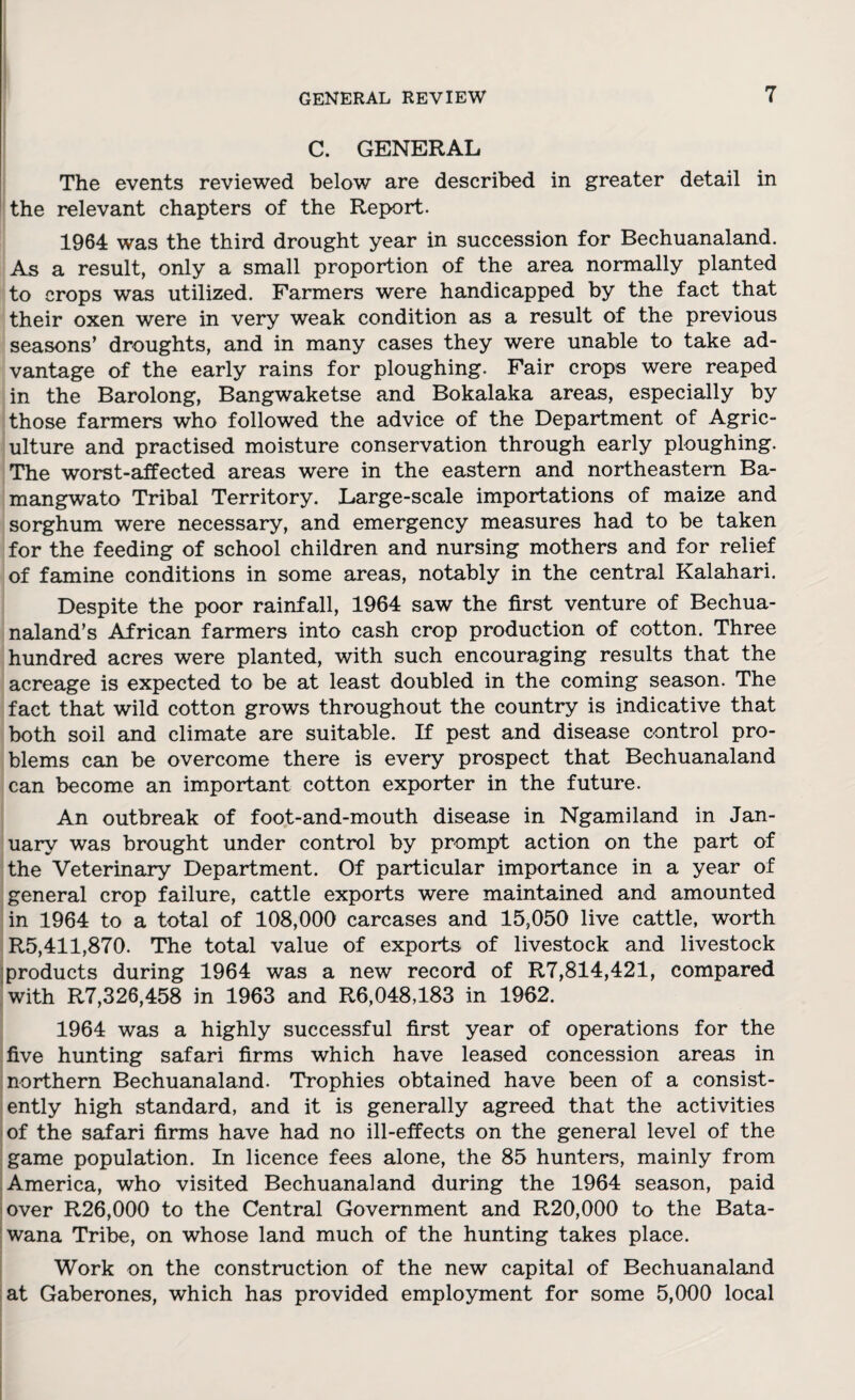 C. GENERAL The events reviewed below are described in greater detail in the relevant chapters of the Report. 1964 was the third drought year in succession for Bechuanaland. As a result, only a small proportion of the area normally planted to crops was utilized. Farmers were handicapped by the fact that their oxen were in very weak condition as a result of the previous seasons’ droughts, and in many cases they were unable to take ad¬ vantage of the early rains for ploughing. Fair crops were reaped in the Barolong, Bangwaketse and Bokalaka areas, especially by those farmers who followed the advice of the Department of Agric¬ ulture and practised moisture conservation through early ploughing. The worst-affected areas were in the eastern and northeastern Ba- mangwato Tribal Territory. Large-scale importations of maize and sorghum were necessary, and emergency measures had to be taken for the feeding of school children and nursing mothers and for relief of famine conditions in some areas, notably in the central Kalahari. Despite the poor rainfall, 1964 saw the first venture of Bechua- naland’s African farmers into cash crop production of cotton. Three hundred acres were planted, with such encouraging results that the acreage is expected to be at least doubled in the coming season. The fact that wild cotton grows throughout the country is indicative that both soil and climate are suitable. If pest and disease control pro¬ blems can be overcome there is every prospect that Bechuanaland can become an important cotton exporter in the future. An outbreak of foot-and-mouth disease in Ngamiland in Jan¬ uary was brought under control by prompt action on the part of the Veterinary Department. Of particular importance in a year of general crop failure, cattle exports were maintained and amounted in 1964 to a total of 108,000 carcases and 15,050 live cattle, worth R5,411,870. The total value of exports of livestock and livestock products during 1964 was a new record of R7,814,421, compared with R7,326,458 in 1963 and R6,048,183 in 1962. 1964 was a highly successful first year of operations for the five hunting safari firms which have leased concession areas in northern Bechuanaland. Trophies obtained have been of a consist¬ ently high standard, and it is generally agreed that the activities of the safari firms have had no ill-effects on the general level of the game population. In licence fees alone, the 85 hunters, mainly from America, who visited Bechuanaland during the 1964 season, paid over R26,000 to the Central Government and R20,000 to the Bata- wana Tribe, on whose land much of the hunting takes place. Work on the construction of the new capital of Bechuanaland at Gaberones, which has provided employment for some 5,000 local