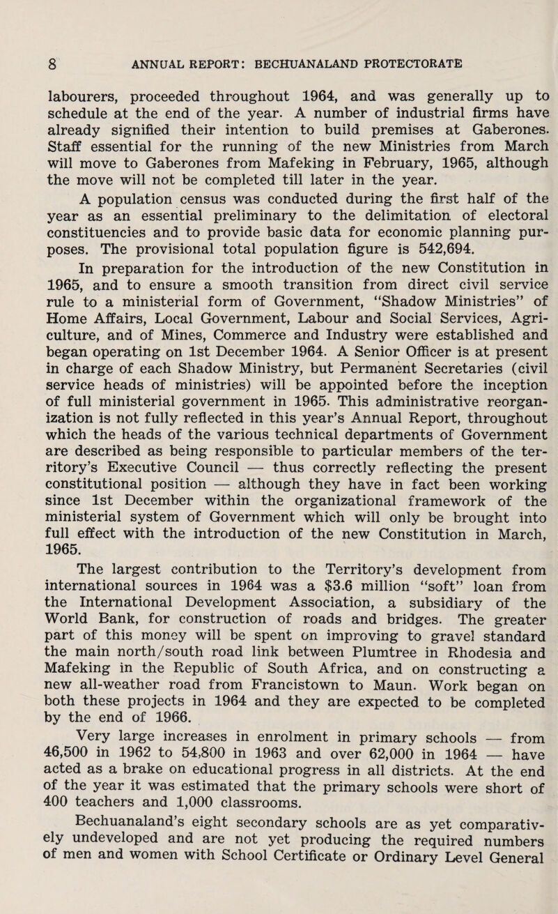 labourers, proceeded throughout 1964, and was generally up to schedule at the end of the year. A number of industrial firms have already signified their intention to build premises at Gaberones. Staff essential for the running of the new Ministries from March will move to Gaberones from Mafeking in February, 1965, although the move will not be completed till later in the year. A population census was conducted during the first half of the year as an essential preliminary to the delimitation of electoral constituencies and to provide basic data for economic planning pur¬ poses. The provisional total population figure is 542,694. In preparation for the introduction of the new Constitution in 1965, and to ensure a smooth transition from direct civil service rule to a ministerial form of Government, “Shadow Ministries” of Home Affairs, Local Government, Labour and Social Services, Agri¬ culture, and of Mines, Commerce and Industry were established and began operating on 1st December 1964. A Senior Officer is at present in charge of each Shadow Ministry, but Permanent Secretaries (civil service heads of ministries) will be appointed before the inception of full ministerial government in 1965. This administrative reorgan¬ ization is not fully reflected in this year’s Annual Report, throughout which the heads of the various technical departments of Government are described as being responsible to particular members of the ter¬ ritory’s Executive Council — thus correctly reflecting the present constitutional position — although they have in fact been working since 1st December within the organizational framework of the ministerial system of Government which will only be brought into full effect with the introduction of the new Constitution in March, 1965. The largest contribution to the Territory’s development from international sources in 1964 was a $3.6 million “soft” loan from the International Development Association, a subsidiary of the World Bank, for construction of roads and bridges. The greater part of this money will be spent on improving to gravel standard the main north/south road link between Plumtree in Rhodesia and Mafeking in the Republic of South Africa, and on constructing a new all-weather road from Francistown to Maun. Work began on both these projects in 1964 and they are expected to be completed by the end of 1966. Very large increases in enrolment in primary schools — from 46,500 in 1962 to 54,800 in 1963 and over 62,000 in 1964 — have acted as a brake on educational progress in all districts. At the end of the year it was estimated that the primary schools were short of 400 teachers and 1,000 classrooms. Bechuanaland’s eight secondary schools are as yet comparativ¬ ely undeveloped and are not yet producing the required numbers of men and women with School Certificate or Ordinary Level General
