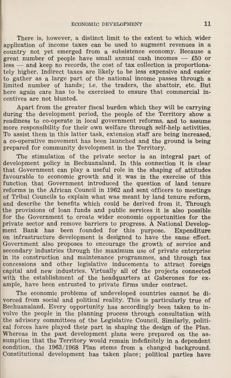 There is, however, a distinct limit to the extent to which wider application of income taxes can be used to augment revenues in a country not yet emerged from a subsistence economy. Because a great number of people have small annual cash incomes — £50 or less -— and keep no records, the cost of tax collection is proportiona- tely higher. Indirect taxes are likely to be less expensive and easier to gather as a large part of the national income passes through a limited number of hands; i.e. the traders, the abattoir, etc. But here again care has to be exercised to ensure that commercial in¬ centives are not blunted. Apart from the greater fiscal burden which they will be carrying during the development period, the people of the Territory show a readiness to co-operate in local government reforms, and to assume more responsibility for their own welfare through self-help activities. To assist them in this latter task, extension staff are being increased, a co-operative movement has been launched and the ground is being prepared for community development in the Territory. The stimulation of the private sector is an integral part of development policy in Bechuanaland. In this connection it is clear that Government can play a useful role in the shaping of attitudes favourable to economic growth and it was in the exercise of this function that Government introduced the question of land tenure reforms in the African Council in 1962 and sent officers to meetings of Tribal Councils to explain what was meant by land tenure reform, and describe the benefits which could be derived from it. Through the provisions of loan funds and public services it is also possible for the Government to create wider economic opportunities for the private sector and remove barriers to progress. A National Develop¬ ment Bank has been founded for this purpose. Expenditure on infrastructure development is designed to have the same effect. Government also proposes to encourage the growth of service and secondary industries through the maximum use of private enterprise in its construction and maintenance programmes, and through tax concessions and other legislative inducements to attract foreign capital and new industries. Virtually all of the projects connected with the establishment of the headquarters at Gaberones for ex¬ ample, have been entrusted to private firms under contract. The economic problems of undeveloped countries cannot be di¬ vorced from social and political reality. This is particularly true of Bechuanaland. Every opportunity has accordingly been taken to in¬ volve the people in the planning process through consultation with the advisory committees of the Legislative Council. Similarly, politi¬ cal forces have played their part in shaping the design of the Plan. Whereas in the past development plans were prepared on the as¬ sumption that the Territory would remain indefinitely in a dependent condition, the 1963/1968 Plan stems from a changed background. Constitutional development has taken place; political parties have