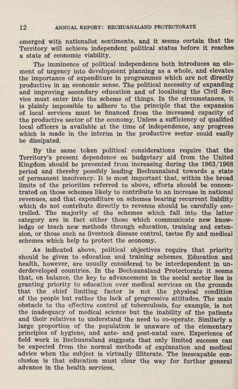 emerged with nationalist sentiments, and it seems certain that the Territory will achieve independent political status before it reaches a state of economic viability. The imminence of political independence both introduces an ele¬ ment of urgency into development planning as a whole, and elevates the importance of expenditure in programmes which are not directly productive in an economic sense. The political necessity of expanding and improving secondary education and of localising the Civil Ser¬ vice must enter into the scheme of things. In the circumstances, it is plainly impossible to adhere to the principle that the expansion of local services must be financed from the increased capacity of the productive sector of the economy. Unless a sufficiency of qualified local officers is available at the time of independence, any progress which is made in the interim in the productive sector could easily be dissipated. By the same token political considerations require that the Territory’s present dependence on budgetary aid from the United Kingdom should be prevented from increasing during the 1963/1968 period and thereby possibly leading Bechuanaland towards a state of permanent insolvency. It is most important that, within the broad limits of the priorities referred to above, efforts should be concen¬ trated on those schemes likely to contribute to an increase in national revenues, and that expenditure on schemes bearing recurrent liability which do not contribute directly to revenue should be carefully con¬ trolled. The majority of the schemes which fall into the latter category are in fact either those which communicate new know¬ ledge or teach new methods through education, training and exten¬ sion, or those such as livestock disease control, tsetse fly and medical schemes which help to protect the economy. As indicated above, political objectives require that priority should be given to education and training schemes. Education and health, however, are usually considered to be interdependent in un¬ derdeveloped countries. In the Bechuanaland Protectorate it seems that, on balance, the key to advancement in the social sector lies in granting priority to education over medical services on the grounds that the chief limiting factor is not the physical condition of the people but rather the lack of progressive attitudes. The main obstacle to the effective control of tuberculosis, for example, is not the inadequacy of medical science but the inability of the patients and their relatives to understand the need to co-operate. Similarly a large proportion of the population is unaware of the elementary principles of hygiene, and ante- and post-natal care. Experience of field work in Bechuanaland suggests that only limited success can be expected from the normal methods of explanation and medical advice when the subject is virtually illiterate. The inescapable con¬ clusion is that education must clear the way for further general advance in the health services.