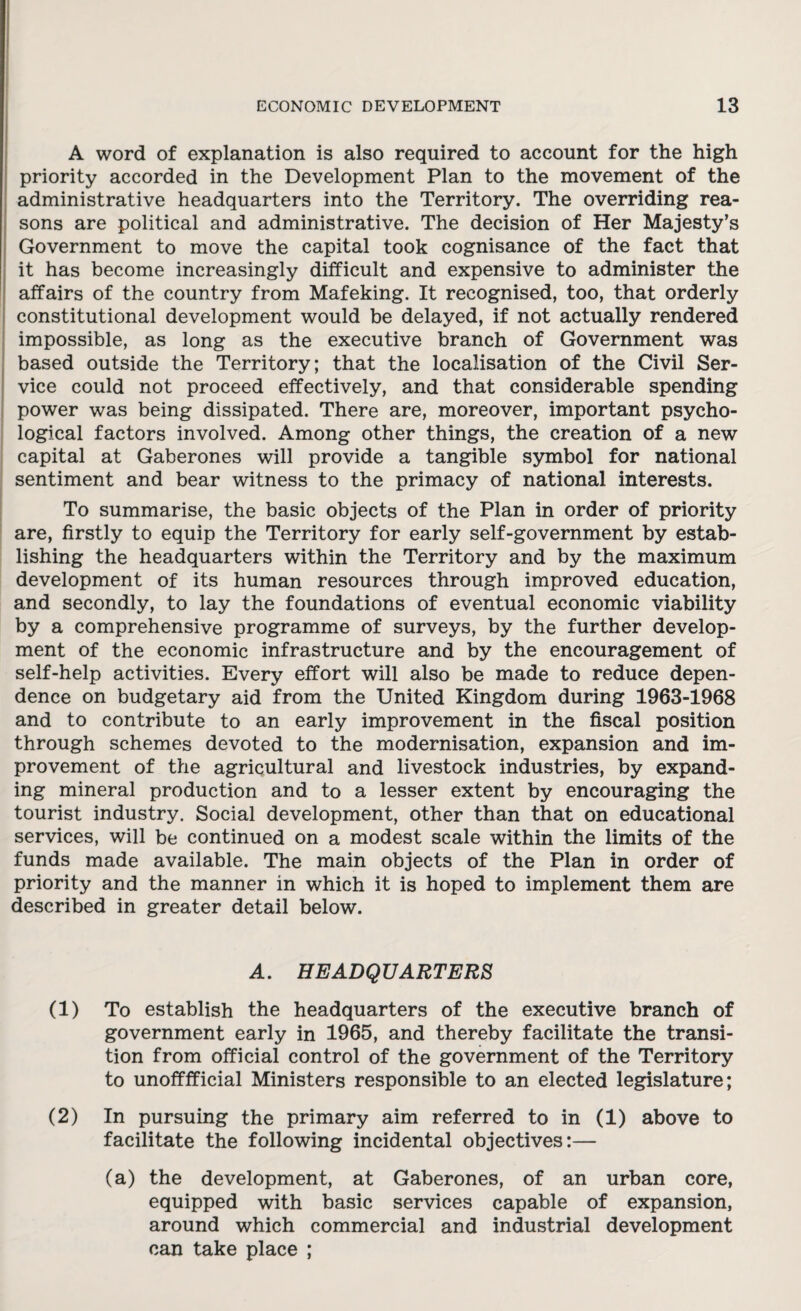 A word of explanation is also required to account for the high priority accorded in the Development Plan to the movement of the administrative headquarters into the Territory. The overriding rea¬ sons are political and administrative. The decision of Her Majesty’s Government to move the capital took cognisance of the fact that it has become increasingly difficult and expensive to administer the affairs of the country from Mafeking. It recognised, too, that orderly constitutional development would be delayed, if not actually rendered impossible, as long as the executive branch of Government was based outside the Territory; that the localisation of the Civil Ser¬ vice could not proceed effectively, and that considerable spending power was being dissipated. There are, moreover, important psycho¬ logical factors involved. Among other things, the creation of a new capital at Gaberones will provide a tangible symbol for national sentiment and bear witness to the primacy of national interests. To summarise, the basic objects of the Plan in order of priority are, firstly to equip the Territory for early self-government by estab¬ lishing the headquarters within the Territory and by the maximum development of its human resources through improved education, and secondly, to lay the foundations of eventual economic viability by a comprehensive programme of surveys, by the further develop¬ ment of the economic infrastructure and by the encouragement of self-help activities. Every effort will also be made to reduce depen¬ dence on budgetary aid from the United Kingdom during 1963-1968 and to contribute to an early improvement in the fiscal position through schemes devoted to the modernisation, expansion and im¬ provement of the agricultural and livestock industries, by expand¬ ing mineral production and to a lesser extent by encouraging the tourist industry. Social development, other than that on educational services, will be continued on a modest scale within the limits of the funds made available. The main objects of the Plan in order of priority and the manner in which it is hoped to implement them are described in greater detail below. A. HEADQUARTERS (1) To establish the headquarters of the executive branch of government early in 1965, and thereby facilitate the transi¬ tion from official control of the government of the Territory to unofffficial Ministers responsible to an elected legislature; (2) In pursuing the primary aim referred to in (1) above to facilitate the following incidental objectives:— (a) the development, at Gaberones, of an urban core, equipped with basic services capable of expansion, around which commercial and industrial development can take place ;