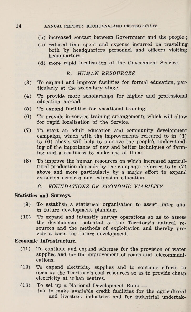 (b) increased contact between Government and the people ; (c) reduced time spent and expense incurred on travelling both by headquarters personnel and officers visiting headquarters ; (d) more rapid localisation of the Government Service. B. HUMAN RESOURCES (3) To expand and improve facilities for formal education, par¬ ticularly at the secondary stage. (4) To provide more scholarships for higher and professional education abroad. (5) To expand facilities for vocational training. (6) To provide in-service training arrangements which will allow for rapid localisation of the Service. (7) To start an adult education and community development campaign, which with the improvements referred to in (3) to (6) above, will help to improve the people’s understand¬ ing of the importance of new and better techniques of farm¬ ing and a readiness to make use of them. (8) To improve the human resources on which increased agricul¬ tural production depends by the campaign referred to in (7) above and more particularly by a major effort to expand extension services and extension education. C. FOUNDATIONS OF ECONOMIC VIABILITY Statistics and Surveys. (9) To establish a statistical organisation to assist, inter alia, in future development planning. (10) To expand and intensify survey operations so as to assess the development potential of the Territory’s natural re¬ sources and the methods of exploitation and thereby pro¬ vide a basis for future development. Economic Infrastructure. (11) To continue and expand schemes for the provision of water supplies and for the improvement of roads and telecommuni¬ cations. (12) To expand electricity supplies and to continue efforts to open up the Territory’s coal resources so as to provide cheap electricity at urban centres. (13) To set up a National Development Bank — (a) to make available credit facilities for the agricultural and livestock industries and for industrial undertak-