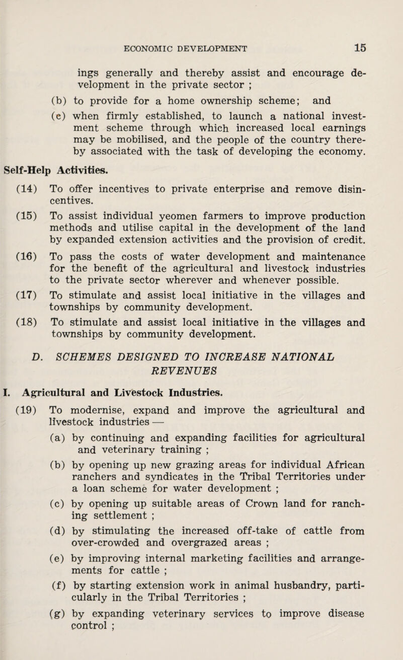 ings generally and thereby assist and encourage de¬ velopment in the private sector ; (b) to provide for a home ownership scheme; and (e) when firmly established, to launch a national invest¬ ment scheme through which increased local earnings may be mobilised, and the people of the country there¬ by associated with the task of developing the economy. Self-Help Activities. (14) To offer incentives to private enterprise and remove disin¬ centives. (15) To assist individual yeomen farmers to improve production methods and utilise capital in the development of the land by expanded extension activities and the provision of credit. (16) To pass the costs of water development and maintenance for the benefit of the agricultural and livestock industries to the private sector wherever and whenever possible. (17) To stimulate and assist local initiative in the villages and townships by community development. (18) To stimulate and assist local initiative in the villages and townships by community development. D. SCHEMES DESIGNED TO INCREASE NATIONAL REVENUES I. Agricultural and Livestock Industries. (19) To modernise, expand and improve the agricultural and livestock industries — (a) by continuing and expanding facilities for agricultural and veterinary training ; (b) by opening up new grazing areas for individual African ranchers and syndicates in the Tribal Territories under a loan scheme for water development ; (c) by opening up suitable areas of Crown land for ranch¬ ing settlement ; (d) by stimulating the increased off-take of cattle from over-crowded and overgrazed areas ; (e) by improving internal marketing facilities and arrange¬ ments for cattle ; (f) by starting extension work in animal husbandry, parti¬ cularly in the Tribal Territories ; (g) by expanding veterinary services to improve disease control ;