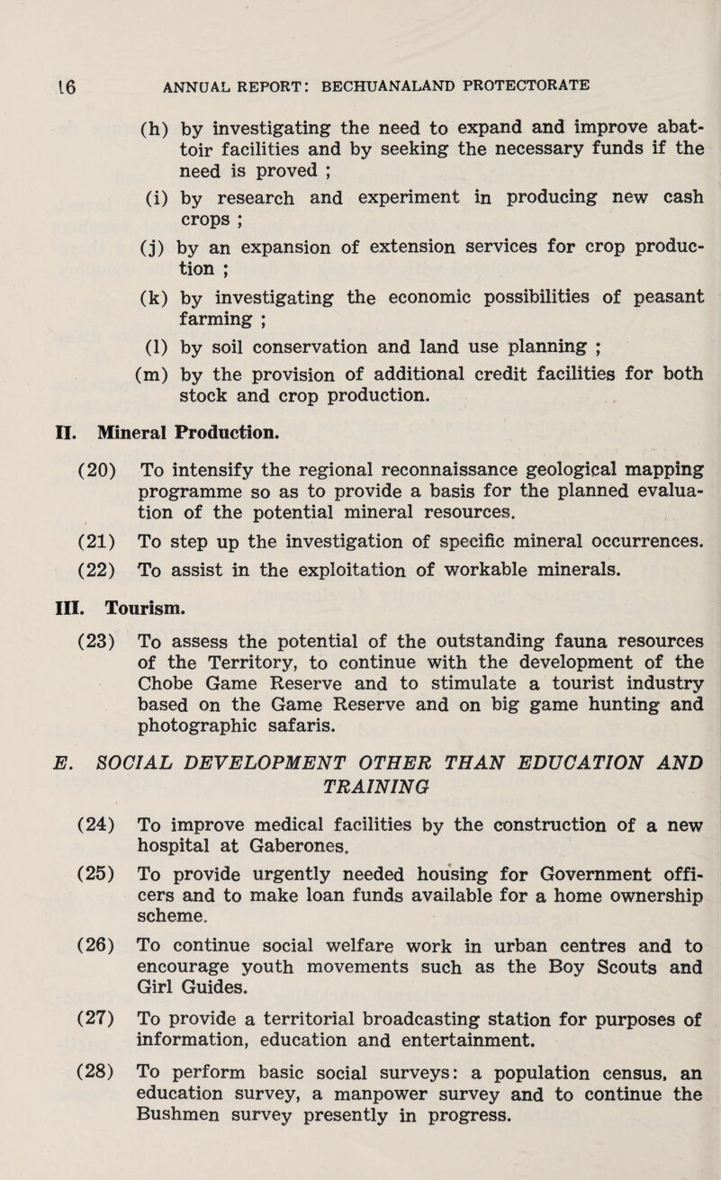 (h) by investigating the need to expand and improve abat¬ toir facilities and by seeking the necessary funds if the need is proved ; (i) by research and experiment in producing new cash crops ; (j) by an expansion of extension services for crop produc¬ tion ; (k) by investigating the economic possibilities of peasant farming ; (l) by soil conservation and land use planning ; (m) by the provision of additional credit facilities for both stock and crop production. II. Mineral Production. (20) To intensify the regional reconnaissance geological mapping programme so as to provide a basis for the planned evalua¬ tion of the potential mineral resources. (21) To step up the investigation of specific mineral occurrences. (22) To assist in the exploitation of workable minerals. III. Tourism. (23) To assess the potential of the outstanding fauna resources of the Territory, to continue with the development of the Chobe Game Reserve and to stimulate a tourist industry based on the Game Reserve and on big game hunting and photographic safaris. E. SOCIAL DEVELOPMENT OTHER THAN EDUCATION AND TRAINING (24) To improve medical facilities by the construction of a new hospital at Gaberones. (25) To provide urgently needed housing for Government offi¬ cers and to make loan funds available for a home ownership scheme. (26) To continue social welfare work in urban centres and to encourage youth movements such as the Boy Scouts and Girl Guides. (27) To provide a territorial broadcasting station for purposes of information, education and entertainment. (28) To perform basic social surveys: a population census, an education survey, a manpower survey and to continue the Bushmen survey presently in progress.