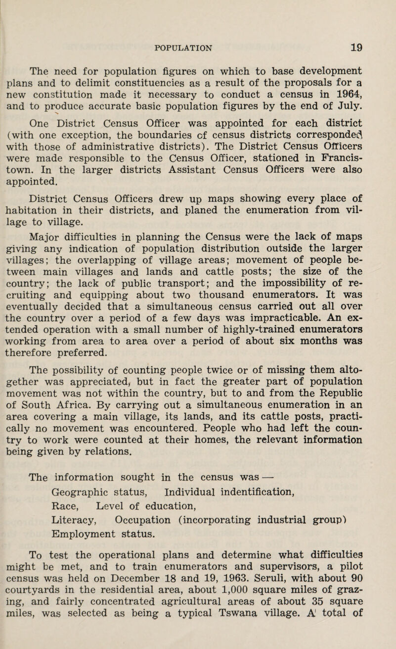 The need for population figures on which to base development plans and to delimit constituencies as a result of the proposals for a new constitution made it necessary to conduct a census in 1964, and to produce accurate basic population figures by the end of July. 's One District Census Officer was appointed for each district (with one exception, the boundaries cf census districts corresponded with those of administrative districts). The District Census Officers were made responsible to the Census Officer, stationed in Francis- town. In the larger districts Assistant Census Officers were also appointed. District Census Officers drew up maps showing every place of habitation in their districts, and planed the enumeration from vil¬ lage to village. Major difficulties in planning the Census were the lack of maps giving any indication of population distribution outside the larger villages; the overlapping of village areas; movement of people be¬ tween main villages and lands and cattle posts; the size of the country; the lack of public transport; and the impossibility of re¬ cruiting and equipping about two thousand enumerators. It was eventually decided that a simultaneous census carried out all over the country over a period of a few days was impracticable. An ex¬ tended operation with a small number of highly-trained enumerators working from area to area over a period of about six months was therefore preferred. The possibility of counting people twice or of missing them alto¬ gether was appreciated, but in fact the greater part of population movement was not within the country, but to and from the Republic of South Africa. By carrying out a simultaneous enumeration in an area covering a main village, its lands, and its cattle posts, practi¬ cally no movement was encountered. People who had left the coun¬ try to work were counted at their homes, the relevant information being given by relations. The information sought in the census was — Geographic status, Individual indentification, Race, Level of education, Literacy, Occupation (incorporating industrial group) Employment status. To test the operational plans and determine what difficulties might be met, and to train enumerators and supervisors, a pilot census was held on December 18 and 19, 1963. Seruli, with about 90 courtyards in the residential area, about 1,000 square miles of graz¬ ing, and fairly concentrated agricultural areas of about 35 square miles, was selected as being a typical Tswana village. A1 total of