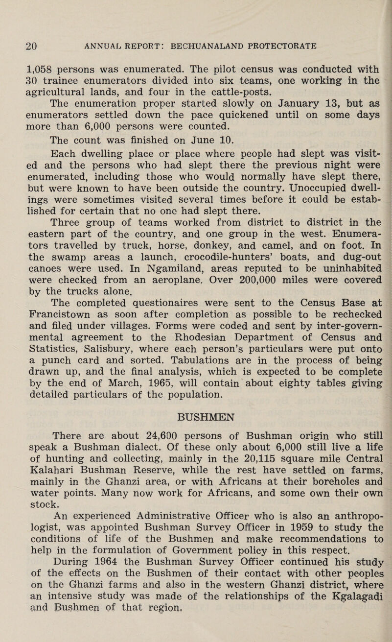 1,058 persons was enumerated. The pilot census was conducted with 30 trainee enumerators divided into six teams, one working in the agricultural lands, and four in the cattle-posts. The enumeration proper started slowly on January 13, but as enumerators settled down the pace quickened until on some days more than 6,000 persons were counted. The count was finished on June 10. Each dwelling place or place where people had slept was visit¬ ed and the persons who had slept there the previous night were enumerated, including those who would normally have slept there, but were known to have been outside the country. Unoccupied dwell¬ ings were sometimes visited several times before it could be estab¬ lished for certain that no one had slept there. Three group of teams worked from district to district in the eastern part of the country, and one group in the west. Enumera¬ tors travelled by truck, horse, donkey, and camel, and on foot. In the swamp areas a launch, crocodile-hunters’ boats, and dug-out canoes were used. In Ngamiland, areas reputed to be uninhabited were checked from an aeroplane. Over 200,000 miles were covered by the trucks alone. The completed questionaires were sent to the Census Base at Francistown as soon after completion as possible to be rechecked and filed under villages. Forms were coded and sent by inter-govern¬ mental agreement to the Rhodesian Department of Census and Statistics, Salisbury, where each person’s particulars were put onto a punch card and sorted. Tabulations are in the process of being drawn up, and the final analysis, which is expected to be complete by the end of March, 1965, will contain about eighty tables giving detailed particulars of the population. BUSHMEN There are about 24,600 persons of Bushman origin who still speak a Bushman dialect. Of these only about 6,000 still live a life of hunting and collecting, mainly in the 20,115 square mile Central Kalahari Bushman Reserve, while the rest have settled on farms, mainly in the Ghanzi area, or with Africans at their boreholes and water points. Many now work for Africans, and some own their own stock. An experienced Administrative Officer who is also an anthropo¬ logist, was appointed Bushman Survey Officer in 1959 to study the conditions of life of the Bushmen and make recommendations to help in the formulation of Government policy in this respect. During 1964 the Bushman Survey Officer continued his study of the effects on the Bushmen of their contact with other peoples on the Ghanzi farms and also in the western Ghanzi district, where an intensive study was made of the relationships of the Kgalagadi and Bushmen of that region.
