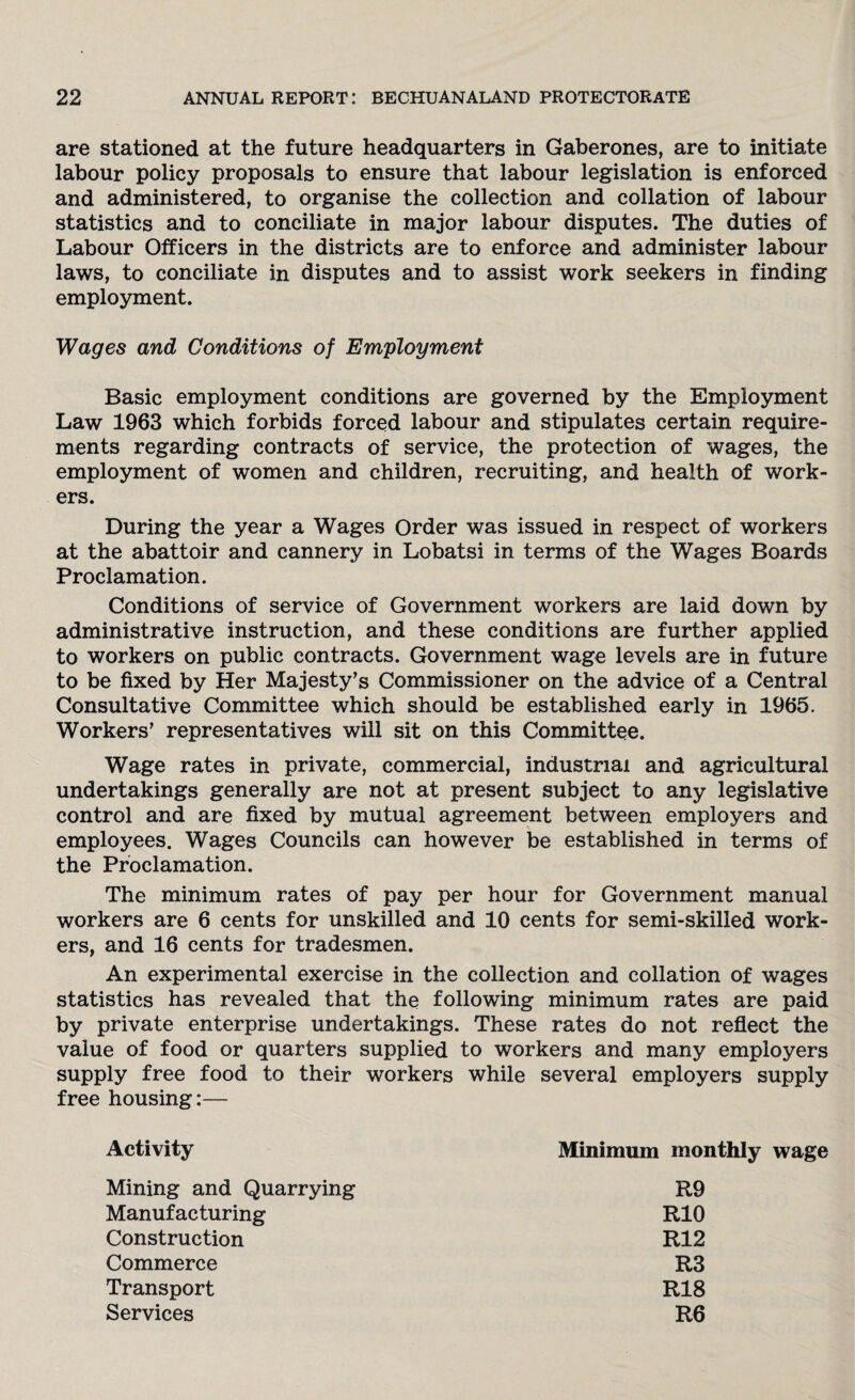 are stationed at the future headquarters in Gaberones, are to initiate labour policy proposals to ensure that labour legislation is enforced and administered, to organise the collection and collation of labour statistics and to conciliate in major labour disputes. The duties of Labour Officers in the districts are to enforce and administer labour laws, to conciliate in disputes and to assist work seekers in finding employment. Wages and Conditions of Employment Basic employment conditions are governed by the Employment Law 1963 which forbids forced labour and stipulates certain require¬ ments regarding contracts of service, the protection of wages, the employment of women and children, recruiting, and health of work¬ ers. During the year a Wages Order was issued in respect of workers at the abattoir and cannery in Lobatsi in terms of the Wages Boards Proclamation. Conditions of service of Government workers are laid down by administrative instruction, and these conditions are further applied to workers on public contracts. Government wage levels are in future to be fixed by Her Majesty’s Commissioner on the advice of a Central Consultative Committee which should be established early in 1965. Workers’ representatives will sit on this Committee. Wage rates in private, commercial, industrial and agricultural undertakings generally are not at present subject to any legislative control and are fixed by mutual agreement between employers and employees. Wages Councils can however be established in terms of the Proclamation. The minimum rates of pay per hour for Government manual workers are 6 cents for unskilled and 10 cents for semi-skilled work¬ ers, and 16 cents for tradesmen. An experimental exercise in the collection and collation of wages statistics has revealed that the following minimum rates are paid by private enterprise undertakings. These rates do not reflect the value of food or quarters supplied to workers and many employers supply free food to their workers while several employers supply free housing:— Activity Mining and Quarrying Manufacturing Construction Commerce Transport Services Minimum monthly wage R9 RIO R12 R3 R18 R6