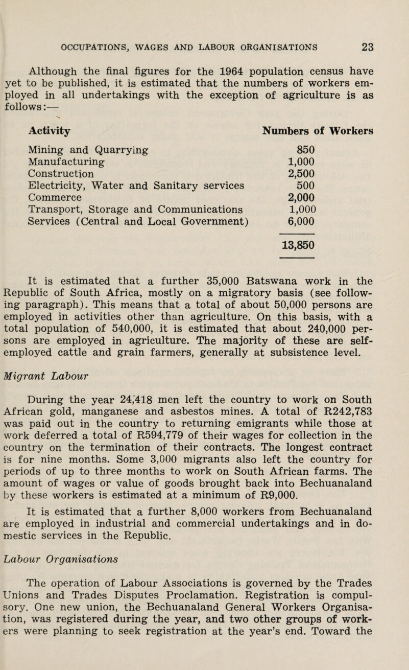 Although the final figures for the 1964 population census have yet to be published, it is estimated that the numbers of workers em¬ ployed in all undertakings with the exception of agriculture is as follows:— Activity Numbers of Mining and Quarrying 850 Manufacturing 1,000 Construction 2,500 Electricity, Water and Sanitary services 500 Commerce 2,000 Transport, Storage and Communications 1,000 Services (Central and Local Government) 6,000 13,850 It is estimated that a further 35,000 Batswana work in the Republic of South Africa, mostly on a migratory basis (see follow¬ ing paragraph). This means that a total of about 50,000 persons are employed in activities other than agriculture. On this basis, with a total population of 540,000, it is estimated that about 240,000 per¬ sons are employed in agriculture. The majority of these are self- employed cattle and grain farmers, generally at subsistence level. Migrant Labour During the year 24,418 men left the country to work on South African gold, manganese and asbestos mines. A total of R242,783 was paid out in the country to returning emigrants while those at work deferred a total of R594,779 of their wages for collection in the country on the termination of their contracts. The longest contract is for nine months. Some 3,000 migrants also left the country for periods of up to three months to work on South African farms. The amount of wages or value of goods brought back into Bechuanaland by these workers is estimated at a minimum of R9,000. It is estimated that a further 8,000 workers from Bechuanaland are employed in industrial and commercial undertakings and in do¬ mestic services in the Republic. Labour Organisations The operation of Labour Associations is governed by the Trades Unions and Trades Disputes Proclamation. Registration is compul¬ sory. One new union, the Bechuanaland General Workers Organisa¬ tion, was registered during the year, and two other groups of work¬ ers were planning to seek registration at the year’s end. Toward the