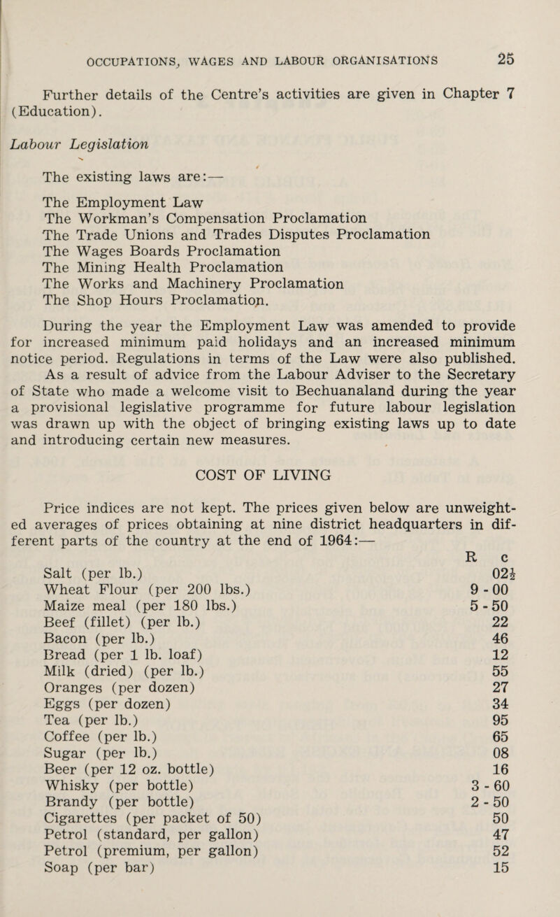 Further details of the Centre’s activities are given in Chapter 7 (Education). Labour Legislation 4 The existing laws are:— The Employment Law The Workman’s Compensation Proclamation The Trade Unions and Trades Disputes Proclamation The Wages Boards Proclamation The Mining Health Proclamation The Works and Machinery Proclamation The Shop Hours Proclamation. During the year the Employment Law was amended to provide for increased minimum paid holidays and an increased minimum notice period. Regulations in terms of the Law were also published. As a result of advice from the Labour Adviser to the Secretary of State who made a welcome visit to Bechuanaland during the year a provisional legislative programme for future labour legislation was drawn up with the object of bringing existing laws up to date and introducing certain new measures. COST OF LIVING Price indices are not kept. The prices given below are unweight¬ ed averages of prices obtaining at nine district headquarters in dif¬ ferent parts of the country at the end of 1964:— R c Salt (per lb.) 02£ Wheat Flour (per 200 lbs.) 9-00 Maize meal (per 180 lbs.) 5-50 Beef (fillet) (per lb.) 22 Bacon (per lb.) 46 Bread (per 1 lb. loaf) 12 Milk (dried) (per lb.) 55 Oranges (per dozen) 27 Eggs (per dozen) 34 Tea (per lb.) 95 Coffee (per lb.) 65 Sugar (per lb.) 08 Beer (per 12 oz. bottle) 16 Whisky (per bottle) 3-60 Brandy (per bottle) 2-50 Cigarettes (per packet of 50) 50 Petrol (standard, per gallon) 47 Petrol (premium, per gallon) 52 Soap (per bar) 15