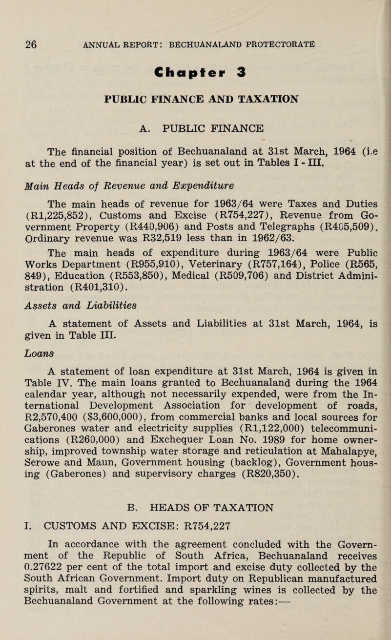 Chapter 3 PUBLIC FINANCE AND TAXATION A. PUBLIC FINANCE The financial position of Bechuanaland at 31st March, 1964 (i.e at the end of the financial year) is set out in Tables I - in. Main Heads of Revenue and Expenditure The main heads of revenue for 1963/64 were Taxes and Duties (Rl,225,852), Customs and Excise (R754,227), Revenue from Go¬ vernment Property (R440,906) and Posts and Telegraphs (R4G5,509). Ordinary revenue was R32,519 less than in 1962/63. The main heads of expenditure during 1963/64 were Public Works Department (R955,910), Veterinary (R757,164), Police (R565, 849), Education (R553,850), Medical (R509,706) and District Admini¬ stration (R401,310). Assets and Liabilities A statement of Assets and Liabilities at 31st March, 1964, is given in Table III. Loans A statement of loan expenditure at 31st March, 1964 is given in Table IV. The main loans granted to Bechuanaland during the 1964 calendar year, although not necessarily expended, were from the In¬ ternational Development Association for development of roads, R2,570,400 ($3,600,000), from commercial banks and local sources for Gaberones water and electricity supplies (Rl,122,000) telecommuni¬ cations (R260,000) and Exchequer Loan No. 1989 for home owner¬ ship, improved township water storage and reticulation at Mahalapye, Serowe and Maun, Government housing (backlog), Government hous¬ ing (Gaberones) and supervisory charges (R820,350). B. HEADS OF TAXATION I. CUSTOMS AND EXCISE: R754,227 In accordance with the agreement concluded with the Govern¬ ment of the Republic of South Africa, Bechuanaland receives 0.27622 per cent of the total import and excise duty collected by the South African Government. Import duty on Republican manufactured spirits, malt and fortified and sparkling wines is collected by the Bechuanaland Government at the following rates:—