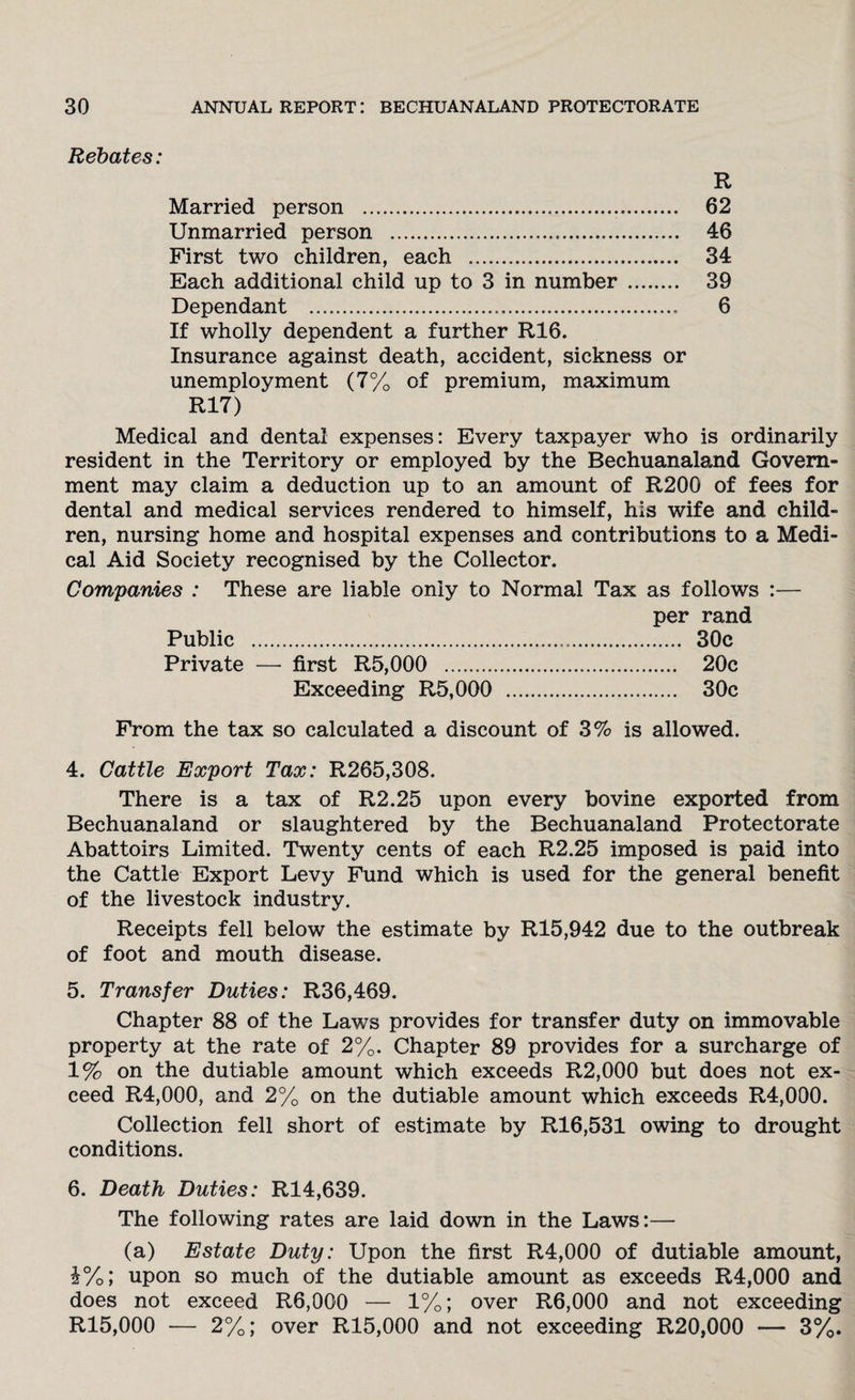 Rebates: R Married person . 62 Unmarried person . 46 First two children, each . 34 Each additional child up to 3 in number . 39 Dependant .... 6 If wholly dependent a further R16. Insurance against death, accident, sickness or unemployment (7% of premium, maximum R17) Medical and dental expenses: Every taxpayer who is ordinarily resident in the Territory or employed by the Bechuanaland Govern¬ ment may claim a deduction up to an amount of R200 of fees for dental and medical services rendered to himself, his wife and child¬ ren, nursing home and hospital expenses and contributions to a Medi¬ cal Aid Society recognised by the Collector. Companies : These are liable only to Normal Tax as follows :— per rand Public . 30c Private — first R5,000 . 20c Exceeding R5,000 . 30c From the tax so calculated a discount of 3% is allowed. 4. Cattle Export Tax: R265,308. There is a tax of R2.25 upon every bovine exported from Bechuanaland or slaughtered by the Bechuanaland Protectorate Abattoirs Limited. Twenty cents of each R2.25 imposed is paid into the Cattle Export Levy Fund which is used for the general benefit of the livestock industry. Receipts fell below the estimate by R15,942 due to the outbreak of foot and mouth disease. 5. Transfer Duties: R36,469. Chapter 88 of the Laws provides for transfer duty on immovable property at the rate of 2%. Chapter 89 provides for a surcharge of 1% on the dutiable amount which exceeds R2,000 but does not ex¬ ceed R4,000, and 2% on the dutiable amount which exceeds R4,000. Collection fell short of estimate by R16,531 owing to drought conditions. 6. Death Duties: R14,639. The following rates are laid down in the Laws:— (a) Estate Duty: Upon the first R4,000 of dutiable amount, &%; upon so much of the dutiable amount as exceeds R4,000 and does not exceed R6,000 — 1%; over R6,000 and not exceeding R15,000 — 2%; over R15,000 and not exceeding R20,000 — 3%.