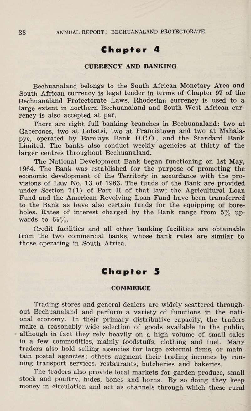 Chapter 4 CURRENCY AND BANKING Bechuanaland belongs to the South African Monetary ATea and South African currency is legal tender in terms of Chapter 97 of the Bechuanaland Protectorate Laws, Rhodesian currency is used to a large extent in northern Bechuanaland and South West African cur¬ rency is also accepted at par. There are eight full banking branches in Bechuanaland: two at Gaberones, two at Lobatsi, two at Francistown and two at Mahala- pye, operated by Barclays Bank D.C.O., and the Standard Bank Limited. The banks also conduct weekly agencies at thirty of the larger centres throughout Bechuanaland. The National Development Bank began functioning on 1st May, 1964. The Bank was established for the purpose of promoting the economic development of the Territory in accordance with the pro¬ visions of Law No. 13 of 1963. The funds of the Bank are provided under Section 7(1) of Part II of that law; the Agricultural Loan Fund and the American Revolving Loan Fund have been transferred to the Bank as have also certain funds for the equipping of bore¬ holes. Rates of interest charged by the Bank range from 5% up¬ wards to 6£%. Credit facilities and all other banking facilities are obtainable from the two commercial banks, whose bank rates are similar to those operating in South Africa. Chapter 5 COMMERCE Trading stores and general dealers are widely scattered through¬ out Bechuanaland and perform a variety of functions in the nati¬ onal economy. In their primary distributive capacity, the traders make a reasonably wide selection of goods available to the public, although in fact they rely heavily on a high volume of small sales in a few commodities, mainly foodstuffs, clothing and fuel. Many traders also hold selling agencies for large external firms, or main¬ tain postal agencies; others augment their trading incomes by run¬ ning transport services, restaurants, butcheries and bakeries. The traders also provide local markets for garden produce, small stock and poultry, hides, bones and horns. By so doing they keep money in circulation and act as channels through which these rural