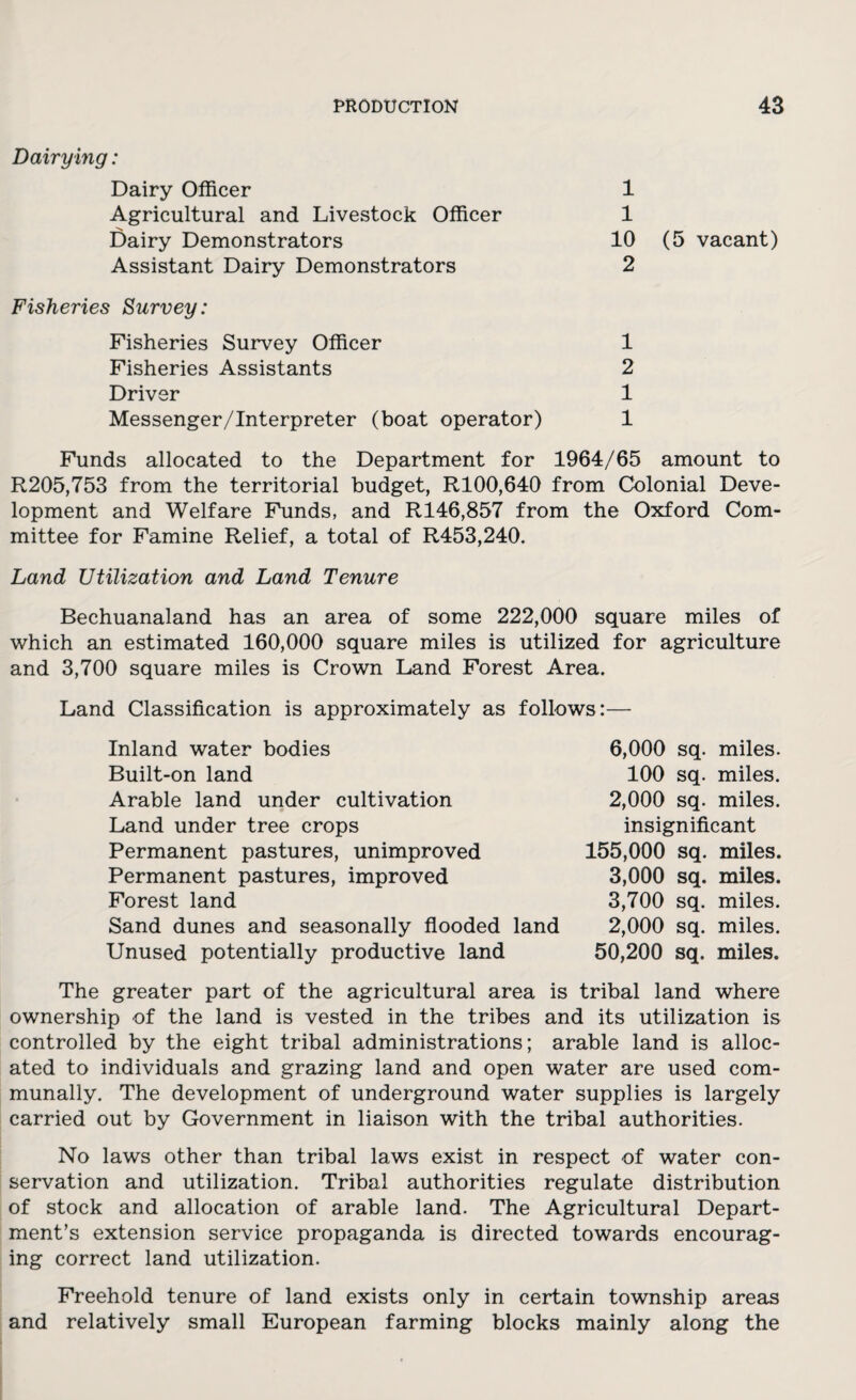 Dairying: Dairy Officer Agricultural and Livestock Officer Dairy Demonstrators Assistant Dairy Demonstrators 1 1 10 (5 vacant) 2 Fisheries Survey: Fisheries Survey Officer Fisheries Assistants Driver Messenger/Interpreter (boat operator) 1 2 1 1 Funds allocated to the Department for 1964/65 amount to R205,753 from the territorial budget, R100,640 from Colonial Deve¬ lopment and Welfare Funds, and R146,857 from the Oxford Com¬ mittee for Famine Relief, a total of R453,240. Land Utilization and Land Tenure Bechuanaland has an area of some 222,000 square miles of which an estimated 160,000 square miles is utilized for agriculture and 3,700 square miles is Crown Land Forest Area. Land Classification is approximately as follows:— 6,000 sq. miles. 100 sq. miles. 2,000 sq. miles, insignificant Inland water bodies Built-on land Arable land under cultivation 0 Land under tree crops Permanent pastures, unimproved Permanent pastures, improved Forest land Sand dunes and seasonally flooded land Unused potentially productive land 155,000 sq. miles. 3,000 sq. miles. 3,700 sq. miles. 2,000 sq. miles. 50,200 sq. miles. The greater part of the agricultural area is tribal land where ownership of the land is vested in the tribes and its utilization is controlled by the eight tribal administrations; arable land is alloc¬ ated to individuals and grazing land and open water are used com¬ munally. The development of underground water supplies is largely carried out by Government in liaison with the tribal authorities. No laws other than tribal laws exist in respect of water con¬ servation and utilization. Tribal authorities regulate distribution of stock and allocation of arable land. The Agricultural Depart¬ ment’s extension service propaganda is directed towards encourag¬ ing correct land utilization. Freehold tenure of land exists only in certain township areas and relatively small European farming blocks mainly along the