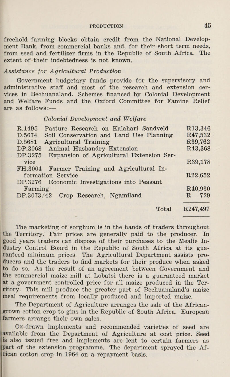 freehold farming blocks obtain credit from the National Develop¬ ment Bank, from commercial banks and, for their short term needs, from seed and fertilizer firms in the Republic of South Africa. The extent of their indebtedness is not known. Assistance for Agricultural Production Government budgetary funds provide for the supervisory and administrative staff and most of the research and extension cer¬ vices in Bechuanaland. Schemes financed by Colonial Development and Welfare Funds and the Oxford Committee for Famine Relief are as follows:— Colonial Development and Welfare R.1495 Pasture Research on Kalahari Sandveld R13,346 D.5674 Soil Conservation and Land Use Planning R47,532 D.5681 Agricultural Training R39,762 DP.3068 Animal Husbandry Extension R43,368 DP.3275 Expansion of Agricultural Extension Ser¬ vice R39,178 FH.3004 Farmer Training and Agricultural In¬ formation Service R22,652 DP.3276 Economic Investigations into Peasant Farming R40,930 DP.3073/42 Crop Research, Ngamiland R 729 Total R247,497 The marketing of sorghum is in the hands of traders throughout the Territory. Fair prices are generally paid to the producer. In good years traders can dispose of their purchases to the Mealie In¬ dustry Control Board in the Republic of South Africa at its gua¬ ranteed minimum prices. The Agricultural Department assists pro¬ ducers and the traders to find markets for their produce when asked to do so. As the result of an agreement between Government and the commercial maize mill at Lobatsi there is a guaranteed market at a government controlled price for all maize produced in the Ter¬ ritory. This mill produce the greater part of Bechuanaland’s maize meal requirements from locally produced and imported maize. The Department of Agriculture arranges the sale of the African- I grown cotton crop to gins in the Republic of South Africa. European i farmers arrange their own sales. Ox-drawn implements and recommended varieties of seed are available from the Department of Agriculture at cost price. Seed is also issued free and implements are lent to certain farmers as part of the extension programme. The department sprayed the Af¬ rican cotton crop in 1964 on a repayment basis.