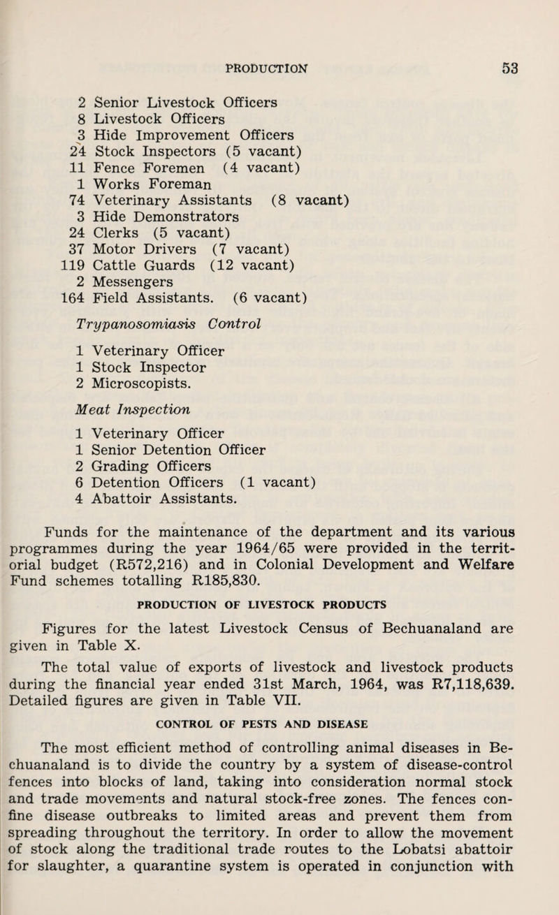 2 Senior Livestock Officers 8 Livestock Officers 3 Hide Improvement Officers 24 Stock Inspectors (5 vacant) 11 Fence Foremen (4 vacant) 1 Works Foreman 74 Veterinary Assistants (8 vacant) 3 Hide Demonstrators 24 Clerks (5 vacant) 37 Motor Drivers (7 vacant) 119 Cattle Guards (12 vacant) 2 Messengers 164 Field Assistants. (6 vacant) Trypanosomiasis Control 1 Veterinary Officer 1 Stock Inspector 2 Microscopists. Meat Inspection 1 Veterinary Officer 1 Senior Detention Officer 2 Grading Officers 6 Detention Officers (1 vacant) 4 Abattoir Assistants. Funds for the maintenance of the department and its various programmes during the year 1964/65 were provided in the territ¬ orial budget (R572,216) and in Colonial Development and Welfare Fund schemes totalling R185,830. PRODUCTION OF LIVESTOCK PRODUCTS Figures for the latest Livestock Census of Bechuanaland are given in Table X. The total value of exports of livestock and livestock products during the financial year ended 31st March, 1964, was R7,118,639. Detailed figures are given in Table VII. CONTROL OF PESTS AND DISEASE The most efficient method of controlling animal diseases in Be¬ chuanaland is to divide the country by a system of disease-control fences into blocks of land, taking into consideration normal stock and trade movements and natural stock-free zones. The fences con¬ fine disease outbreaks to limited areas and prevent them from spreading throughout the territory. In order to allow the movement of stock along the traditional trade routes to the Lobatsi abattoir for slaughter, a quarantine system is operated in conjunction with