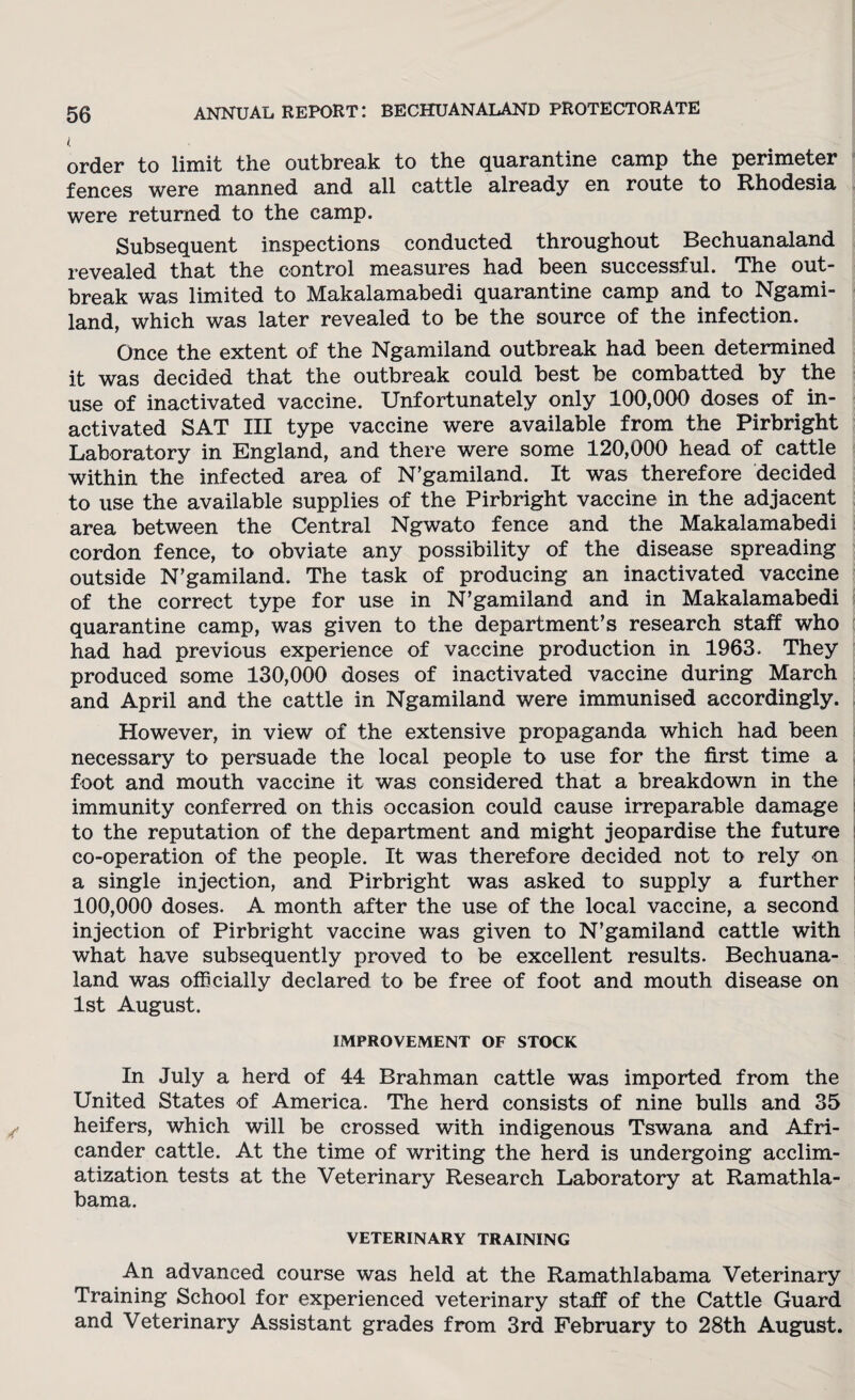 ( order to limit the outbreak to the quarantine camp the perimeter fences were manned and all cattle already en route to Rhodesia were returned to the camp. Subsequent inspections conducted throughout Bechuanaland revealed that the control measures had been successful. The out¬ break was limited to Makalamabedi quarantine camp and to Ngami- land, which was later revealed to be the source of the infection. Once the extent of the Ngamiland outbreak had been determined it was decided that the outbreak could best be combatted by the use of inactivated vaccine. Unfortunately only 100,000 doses of in¬ activated SAT III type vaccine were available from the Pirbright Laboratory in England, and there were some 120,000 head of cattle within the infected area of N’gamiland. It was therefore decided to use the available supplies of the Pirbright vaccine in the adjacent area between the Central Ngwato fence and the Makalamabedi cordon fence, to obviate any possibility of the disease spreading outside N’gamiland. The task of producing an inactivated vaccine of the correct type for use in N’gamiland and in Makalamabedi quarantine camp, was given to the department’s research staff who had had previous experience of vaccine production in 1963. They produced some 130,000 doses of inactivated vaccine during March and April and the cattle in Ngamiland were immunised accordingly. However, in view of the extensive propaganda which had been necessary to persuade the local people to use for the first time a foot and mouth vaccine it was considered that a breakdown in the immunity conferred on this occasion could cause irreparable damage to the reputation of the department and might jeopardise the future co-operation of the people. It was therefore decided not to rely on a single injection, and Pirbright was asked to supply a further 100,000 doses. A month after the use of the local vaccine, a second injection of Pirbright vaccine was given to N’gamiland cattle with what have subsequently proved to be excellent results. Bechuana¬ land was officially declared to be free of foot and mouth disease on 1st August. IMPROVEMENT OF STOCK In July a herd of 44 Brahman cattle was imported from the United States of America. The herd consists of nine bulls and 35 heifers, which will be crossed with indigenous Tswana and Afri¬ cander cattle. At the time of writing the herd is undergoing acclim¬ atization tests at the Veterinary Research Laboratory at Ramathla- bama. veterinary training An advanced course was held at the Ramathlabama Veterinary Training School for experienced veterinary staff of the Cattle Guard and Veterinary Assistant grades from 3rd February to 28th August.