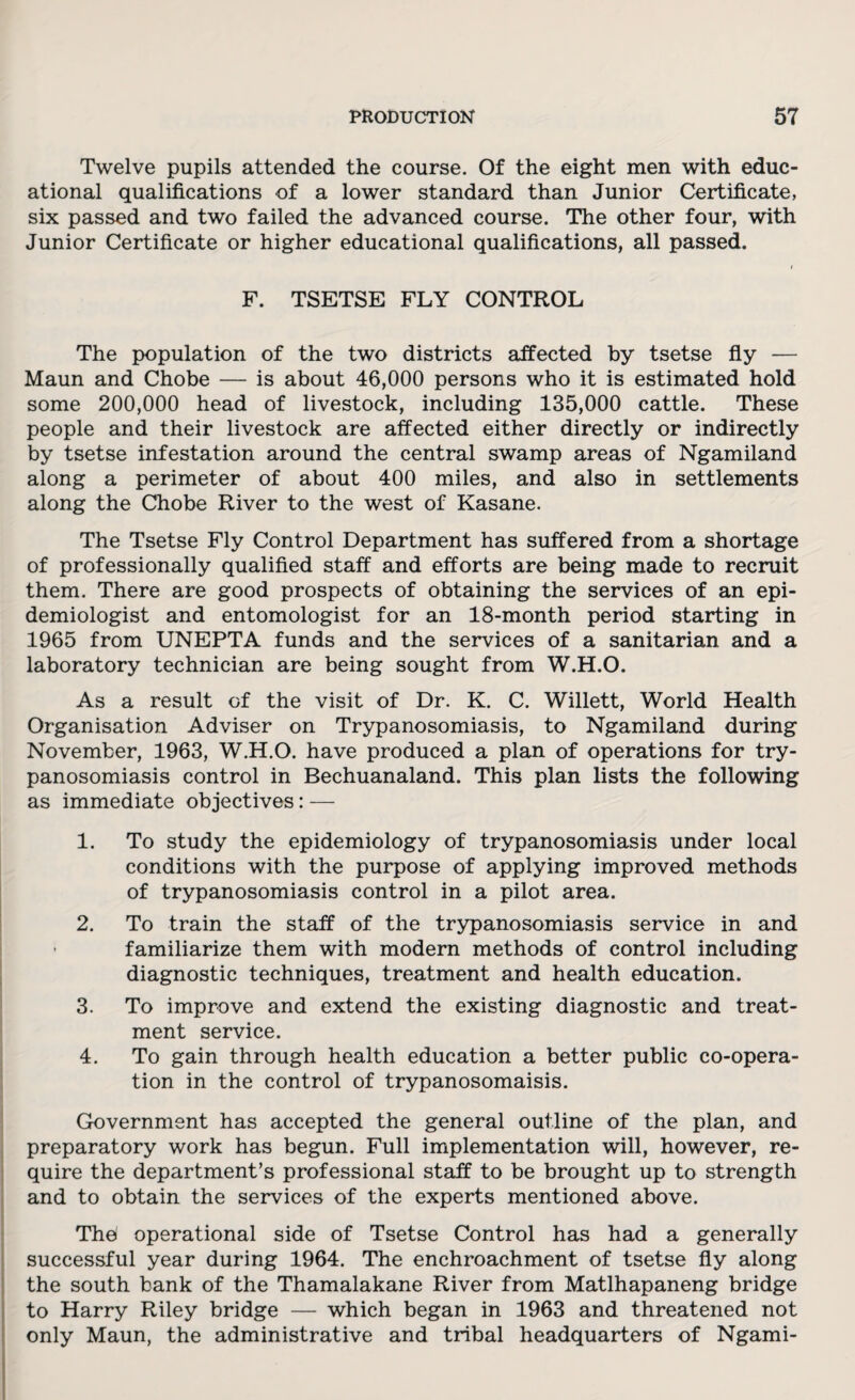 Twelve pupils attended the course. Of the eight men with educ¬ ational qualifications of a lower standard than Junior Certificate, six passed and two failed the advanced course. The other four, with Junior Certificate or higher educational qualifications, all passed. i F. TSETSE FLY CONTROL The population of the two districts affected by tsetse fly — Maun and Chobe — is about 46,000 persons who it is estimated hold some 200,000 head of livestock, including 135,000 cattle. These people and their livestock are affected either directly or indirectly by tsetse infestation around the central swamp areas of Ngamiland along a perimeter of about 400 miles, and also in settlements along the Chobe River to the west of Kasane. The Tsetse Fly Control Department has suffered from a shortage of professionally qualified staff and efforts are being made to recruit them. There are good prospects of obtaining the services of an epi¬ demiologist and entomologist for an 18-month period starting in 1965 from UNEPTA funds and the services of a sanitarian and a laboratory technician are being sought from W.H.O. As a result of the visit of Dr. K. C. Willett, World Health Organisation Adviser on Trypanosomiasis, to Ngamiland during November, 1963, W.H.O. have produced a plan of operations for try¬ panosomiasis control in Bechuanaland. This plan lists the following as immediate objectives: — 1. To study the epidemiology of trypanosomiasis under local conditions with the purpose of applying improved methods of trypanosomiasis control in a pilot area. 2. To train the staff of the trypanosomiasis service in and familiarize them with modern methods of control including diagnostic techniques, treatment and health education. 3. To improve and extend the existing diagnostic and treat¬ ment service. 4. To gain through health education a better public co-opera¬ tion in the control of trypanosomaisis. Government has accepted the general outline of the plan, and preparatory work has begun. Full implementation will, however, re¬ quire the department’s professional staff to be brought up to strength and to obtain the services of the experts mentioned above. The operational side of Tsetse Control has had a generally successful year during 1964. The enchroachment of tsetse fly along the south bank of the Thamalakane River from Matlhapaneng bridge to Harry Riley bridge — which began in 1963 and threatened not only Maun, the administrative and tribal headquarters of Ngami-