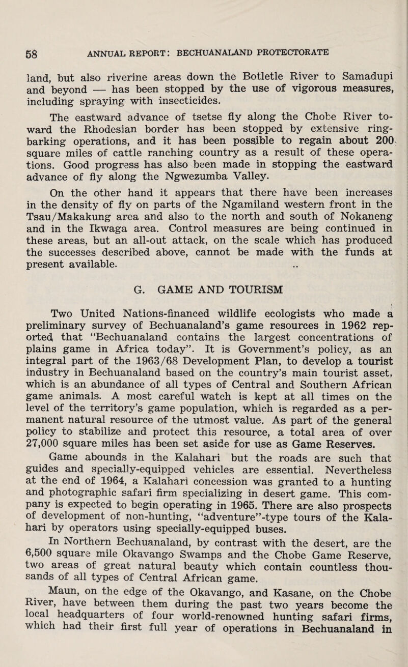 land, but also riverine areas down the Botletle River to Samadupi and beyond — has been stopped by the use of vigorous measures, including spraying with insecticides. The eastward advance of tsetse fly along the Chote River to¬ ward the Rhodesian border has been stopped by extensive ring¬ barking operations, and it has been possible to regain about 200. square miles of cattle ranching country as a result of these opera¬ tions. Good progress has also been made in stopping the eastward advance of fly along the Ngwezumba Valley. On the other hand it appears that there have been increases in the density of fly on parts of the Ngamiland western front in the Tsau/Makakung area and also to the north and south of Nokaneng and in the Ikwaga area. Control measures are being continued in these areas, but an all-out attack, on the scale which has produced the successes described above, cannot be made with the funds at present available. G. GAME AND TOURISM Two United Nations-financed wildlife ecologists who made a preliminary survey of Bechuanaland’s game resources in 1962 rep¬ orted that “Bechuanaland contains the largest concentrations of plains game in Africa today”. It is Government’s policy, as an integral part of the 1963/68 Development Plan, to develop a tourist industry in Bechuanaland based on the country’s main tourist asset, which is an abundance of all types of Central and Southern African game animals. A most careful watch is kept at all times on the level of the territory’s game population, which is regarded as a per¬ manent natural resource of the utmost value. As part of the general policy to stabilize and protect this resource, a total area of over 27,000 square miles has been set aside for use as Game Reserves. Game abounds in the Kalahari but the roads are such that guides and specially-equipped vehicles are essential. Nevertheless at the end of 1964, a Kalahari concession was granted to a hunting and photographic safari firm specializing in desert game. This com¬ pany is expected to begin operating in 1965. There are also prospects of development of non-hunting, “adventure”-type tours of the Kala¬ hari by operators using specially-equipped buses. In Northern Bechuanaland, by contrast with the desert, are the 6,500 square mile Okavango Swamps and the Chobe Game Reserve, two areas of great natural beauty which contain countless thou¬ sands of all types of Central African game. Maun, on the edge of the Okavango, and Kasane, on the Chobe River, have between them during the past two years become the local headquarters of four world-renowned hunting safari firms, which had their first full year of operations in Bechuanaland in
