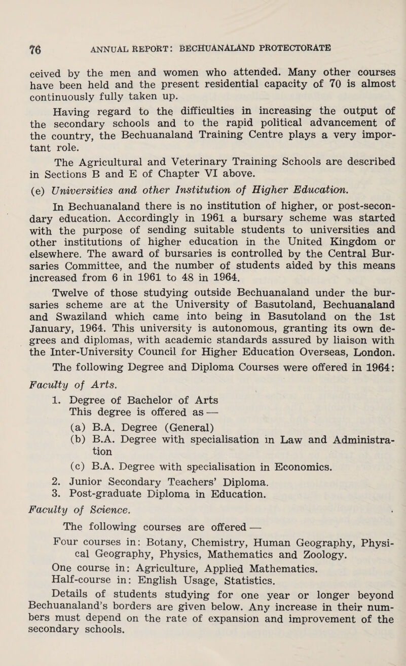 ceived by the men and women who attended. Many other courses have been held and the present residential capacity of 70 is almost continuously fully taken up. Having regard to the difficulties in increasing the output of the secondary schools and to the rapid political advancement of the country, the Bechuanaland Training Centre plays a very impor¬ tant role. The Agricultural and Veterinary Training Schools are described in Sections B and E of Chapter VI above. (e) Universities and other Institution of Higher Education. In Bechuanaland there is no institution of higher, or post-secon¬ dary education. Accordingly in 1961 a bursary scheme was started with the purpose of sending suitable students to universities and other institutions of higher education in the United Kingdom or elsewhere. The award of bursaries is controlled by the Central Bur¬ saries Committee, and the number of students aided by this means increased from 6 in 1961 to 48 in 1964. Twelve of those studying outside Bechuanaland under the bur¬ saries scheme are at the University of Basutoland, Bechuanaland and Swaziland which came into being in Basutoland on the 1st January, 1964. This university is autonomous, granting its own de¬ grees and diplomas, with academic standards assured by liaison with the Inter-University Council for Higher Education Overseas, London. The following Degree and Diploma Courses were offered in 1964: Faculty of Arts. 1. Degree of Bachelor of Arts This degree is offered as — (a) B.A. Degree (General) (b) B.A. Degree with specialisation in Law and Administra¬ tion (c) B.A. Degree with specialisation in Economics. 2. Junior Secondary Teachers’ Diploma. 3. Post-graduate Diploma in Education. Faculty of Science. The following courses are offered — Four courses in: Botany, Chemistry, Human Geography, Physi¬ cal Geography, Physics, Mathematics and Zoology. One course in: Agriculture, Applied Mathematics. Half-course in: English Usage, Statistics. Details of students studying for one year or longer beyond Bechuanaland’s borders are given below. Any increase in their num¬ bers must depend on the rate of expansion and improvement of the secondary schools.