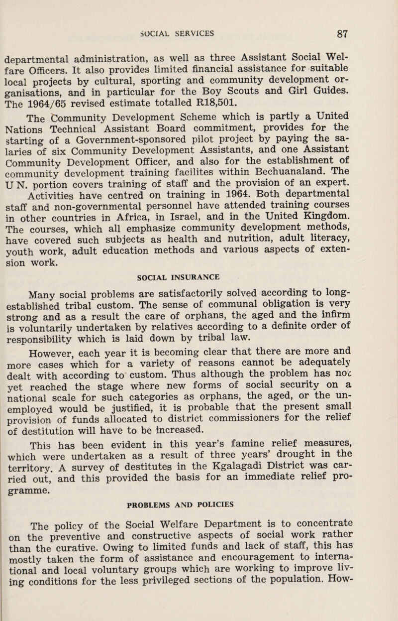 departmental administration, as well as three Assistant Social Wel¬ fare Officers. It also provides limited financial assistance for suitable local projects by cultural, sporting and community development or¬ ganisations, and in particular for the Boy Scouts and Girl Guides. The 1964/65 revised estimate totalled R18,501. The Community Development Scheme which is partly a United Nations Technical Assistant Board commitment, provides for the starting of a Government-sponsored pilot project by paying the sa¬ laries of six Community Development Assistants, and one Assistant Community Development Officer, and also for the establishment of community development training facilites within Bechuanaland. The U N. portion covers training of staff and the provision of an expert. Activities have centred on training in 1964. Both departmental staff and non-governmental personnel have attended training courses in other countries in Africa, in Israel, and in the United Kingdom. The courses, which all emphasize community development methods, have covered such subjects as health and nutrition, adult literacy, youth work, adult education methods and various aspects of exten¬ sion work. SOCIAL INSURANCE Many social problems are satisfactorily solved according to long- established tribal custom. The sense of communal obligation is very strong and as a result the care of orphans, the aged and the infirm is voluntarily undertaken by relatives according to a definite order of responsibility which is laid down by tribal law. However, each year it is becoming clear that there are more and more cases which for a variety of reasons cannot be adequately dealt with according to custom. Thus although the problem has noc yet reached the stage where new forms of social security on a national scale for such categories as orphans, the aged, or the un¬ employed would be justified, it is probable that the present small provision of funds allocated to district commissioners for the relief of destitution will have to be increased. This has been evident in this year’s famine relief measures, which were undertaken as a result of three years’ drought in the territory. A survey of destitutes in the Kgalagadi District was car¬ ried out,’ and this provided the basis for an immediate relief pro¬ gramme. PROBLEMS AND POLICIES The policy of the Social Welfare Department is to concentrate on the preventive and constructive aspects of social work rather than the curative. Owing to limited funds and lack of staff, this has mostly taken the form of assistance and encouragement to interna¬ tional and local voluntary groups which are working to improve liv¬ ing conditions for the less privileged sections of the population. How-