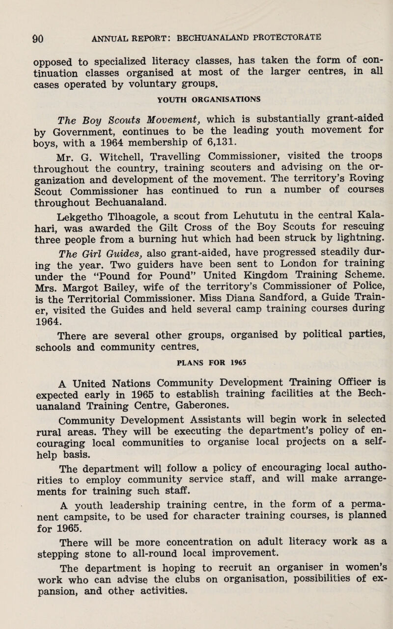 opposed to specialized literacy classes, has taken the form of con¬ tinuation classes organised at most of the larger centres, in all cases operated by voluntary groups. YOUTH ORGANISATIONS The Boy Scouts Movement, which is substantially grant-aided by Government, continues to be the leading youth movement for boys, with a 1964 membership of 6,131. Mr. G. Witchell, Travelling Commissioner, visited the troops throughout the country, training scouters and advising on the or¬ ganization and development of the movement. The territory’s Roving Scout Commissioner has continued to run a number of courses throughout Bechuanaland. Lekgetho Tlhoagole, a scout from Lehututu in the central Kala¬ hari, was awarded the Gilt Cross of the Boy Scouts for rescuing three people from a burning hut which had been struck by lightning. The Girl Guides, also grant-aided, have progressed steadily dur¬ ing the year. Two guiders have been sent to London for training under the “Pound for Pound” United Kingdom Training Scheme. Mrs. Margot Bailey, wife of the territory’s Commissioner of Police, is the Territorial Commissioner. Miss Diana Sandford, a Guide Train¬ er, visited the Guides and held several camp training courses during 1964. There are several other groups, organised by political parties, schools and community centres. PLANS FOR 1965 A United Nations Community Development Training Officer is expected early in 1965 to establish training facilities at the Bech¬ uanaland Training Centre, Gaberones. Community Development Assistants will begin work in selected rural areas. They will be executing the department’s policy of en¬ couraging local communities to organise local projects on a self- help basis. The department will follow a policy of encouraging local autho¬ rities to employ community service staff, and will make arrange¬ ments for training such staff. A youth leadership training centre, in the form of a perma¬ nent campsite, to be used for character training courses, is planned for 1965. There will be more concentration on adult literacy work as a stepping stone to all-round local improvement. The department is hoping to recruit an organiser in women’s work who can advise the clubs on organisation, possibilities of ex¬ pansion, and other activities.