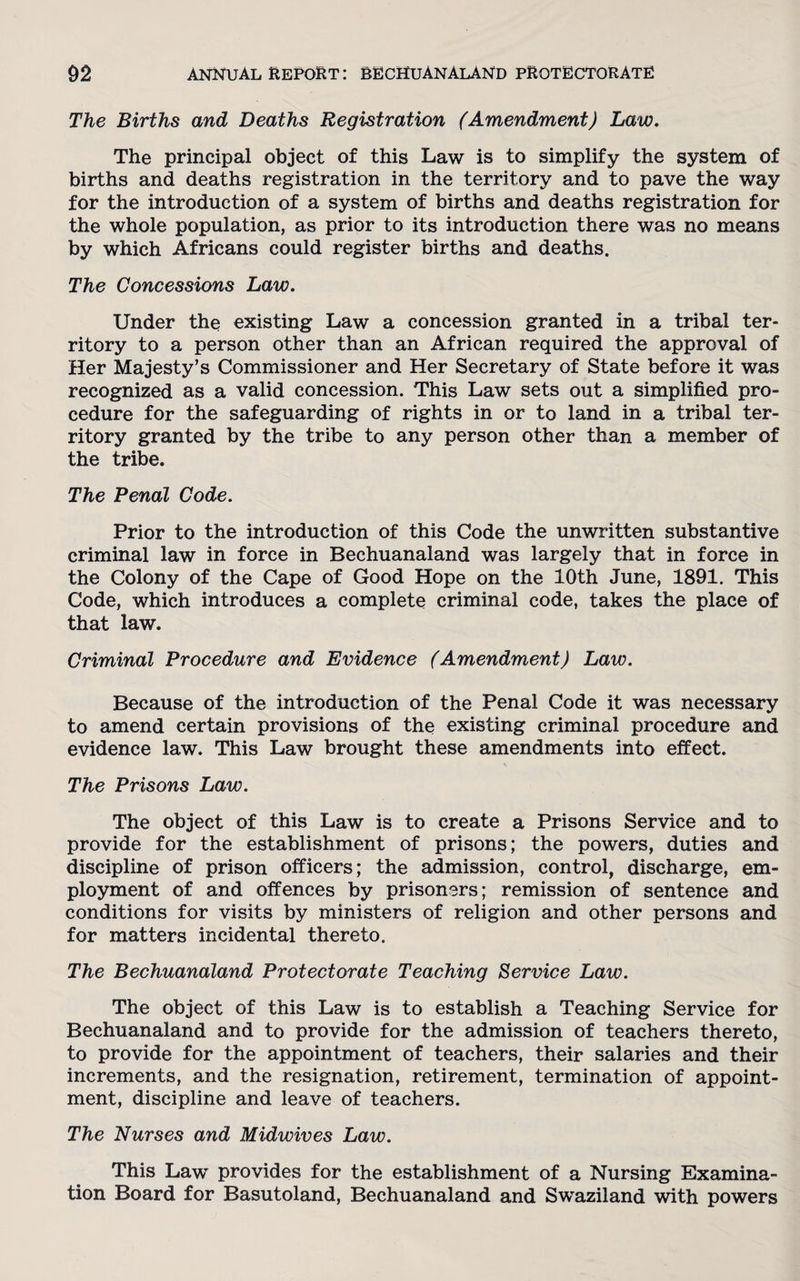 The Births and Deaths Registration (Amendment) Law. The principal object of this Law is to simplify the system of births and deaths registration in the territory and to pave the way for the introduction of a system of births and deaths registration for the whole population, as prior to its introduction there was no means by which Africans could register births and deaths. The Concessions Law. Under the existing Law a concession granted in a tribal ter¬ ritory to a person other than an African required the approval of Her Majesty’s Commissioner and Her Secretary of State before it was recognized as a valid concession. This Law sets out a simplified pro¬ cedure for the safeguarding of rights in or to land in a tribal ter¬ ritory granted by the tribe to any person other than a member of the tribe. The Penal Code. Prior to the introduction of this Code the unwritten substantive criminal law in force in Bechuanaland was largely that in force in the Colony of the Cape of Good Hope on the 10th June, 1891. This Code, which introduces a complete criminal code, takes the place of that law. Criminal Procedure and Evidence (Amendment) Law. Because of the introduction of the Penal Code it was necessary to amend certain provisions of the existing criminal procedure and evidence law. This Law brought these amendments into effect. The Prisons Law. The object of this Law is to create a Prisons Service and to provide for the establishment of prisons; the powers, duties and discipline of prison officers; the admission, control, discharge, em¬ ployment of and offences by prisoners; remission of sentence and conditions for visits by ministers of religion and other persons and for matters incidental thereto. The Bechuanaland Protectorate Teaching Service Law. The object of this Law is to establish a Teaching Service for Bechuanaland and to provide for the admission of teachers thereto, to provide for the appointment of teachers, their salaries and their increments, and the resignation, retirement, termination of appoint¬ ment, discipline and leave of teachers. The Nurses and Midwives Law. This Law provides for the establishment of a Nursing Examina¬ tion Board for Basutoland, Bechuanaland and Swaziland with powers