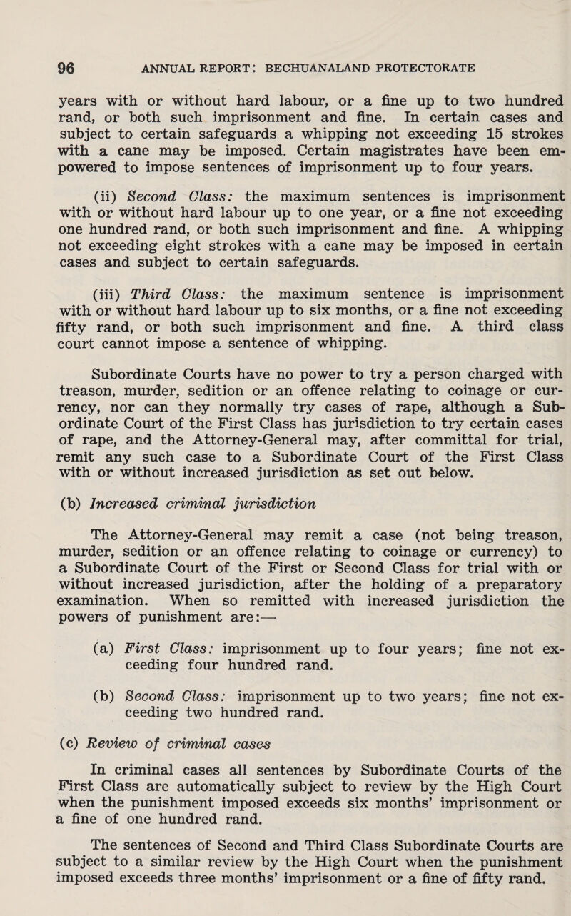 years with or without hard labour, or a fine up to two hundred rand, or both such imprisonment and fine. In certain cases and subject to certain safeguards a whipping not exceeding 15 strokes with a cane may be imposed. Certain magistrates have been em¬ powered to impose sentences of imprisonment up to four years. (ii) Second Class: the maximum sentences is imprisonment with or without hard labour up to one year, or a fine not exceeding one hundred rand, or both such imprisonment and fine. A whipping not exceeding eight strokes with a cane may be imposed in certain cases and subject to certain safeguards. (iii) Third Class: the maximum sentence is imprisonment with or without hard labour up to six months, or a fine not exceeding fifty rand, or both such imprisonment and fine. A third class court cannot impose a sentence of whipping. Subordinate Courts have no power to try a person charged with treason, murder, sedition or an offence relating to coinage or cur¬ rency, nor can they normally try cases of rape, although a Sub¬ ordinate Court of the First Class has jurisdiction to try certain cases of rape, and the Attorney-General may, after committal for trial, remit any such case to a Subordinate Court of the First Class with or without increased jurisdiction as set out below. (b) Increased criminal jurisdiction The Attorney-General may remit a case (not being treason, murder, sedition or an offence relating to coinage or currency) to a Subordinate Court of the First or Second Class for trial with or without increased jurisdiction, after the holding of a preparatory examination. When so remitted with increased jurisdiction the powers of punishment are:— (a) First Class: imprisonment up to four years; fine not ex¬ ceeding four hundred rand. (b) Second Class: imprisonment up to two years; fine not ex¬ ceeding two hundred rand. (c) Review of criminal cases In criminal cases all sentences by Subordinate Courts of the First Class are automatically subject to review by the High Court when the punishment imposed exceeds six months’ imprisonment or a fine of one hundred rand. The sentences of Second and Third Class Subordinate Courts are subject to a similar review by the High Court when the punishment imposed exceeds three months’ imprisonment or a fine of fifty rand.