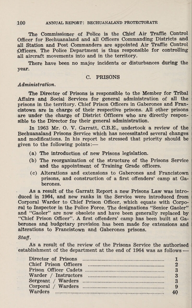 The Commissioner of Police is the Chief Air Traffic Control Officer for Bechuanaland and all Officers Commanding Districts and all Station and Post Commanders are appointed Air Traffic Control 'Officers. The Police Department is thus responsible for controlling all aircraft movements into and in the territory. There have been no major incidents or disturbances during the year. C. PRISONS A dministration. The Director of Prisons is responsible to the Member for Tribal Affairs and Social Services for general administration of all the prisons in the territory. Chief Prison Officers in Gaberones and Fran- cistown are in charge of their respective prisons. All other prisons are under the charge of District Officers who are directly respon¬ sible to the Director for their general administration. In 1963 Mr. O. V. Garratt, C.B.E., undertook a review of the Bechuanaland Prisons Service which has necessitated several changes and modifications. In his report he stressed that priority should be given to the following points:— (a) The introduction of new Prisons legislation. (b) The reorganization of the structure of the Prisons Service and the appointment of Training Grade officers. (c) Alterations and extensions to Gaberones and Francistown prisons, and construction of a first offenders’ camp at Ga¬ berones. As a result of the Garratt Report a new Prisons Law was intro¬ duced in 1964, and new ranks in the Service were introduced from Corporal Warder to Chief Prison Officer, which equate with Corpo¬ ral to Inspector in the Police Force. The designations “Senior Gaoler” and “Gaoler” are now obsolete and have been generally replaced by “Chief Prison Officer”. A first offenders’ camp has been built at Ga¬ berones and budgetary provision has been made for extensions and alterations to Francistown and Gaberones prisons. Staff. As a result of the review of the Prisons Service the authorised establishment of the department at the end of 1964 was as follows — Director of Prisons . 1 Chief Prison Officers . 2 Prison Officer Cadets . 3 Warder / Instructors . 3 Sergeant / Warders . 3 Corporal / Warders . 9 Warders .. 4Q