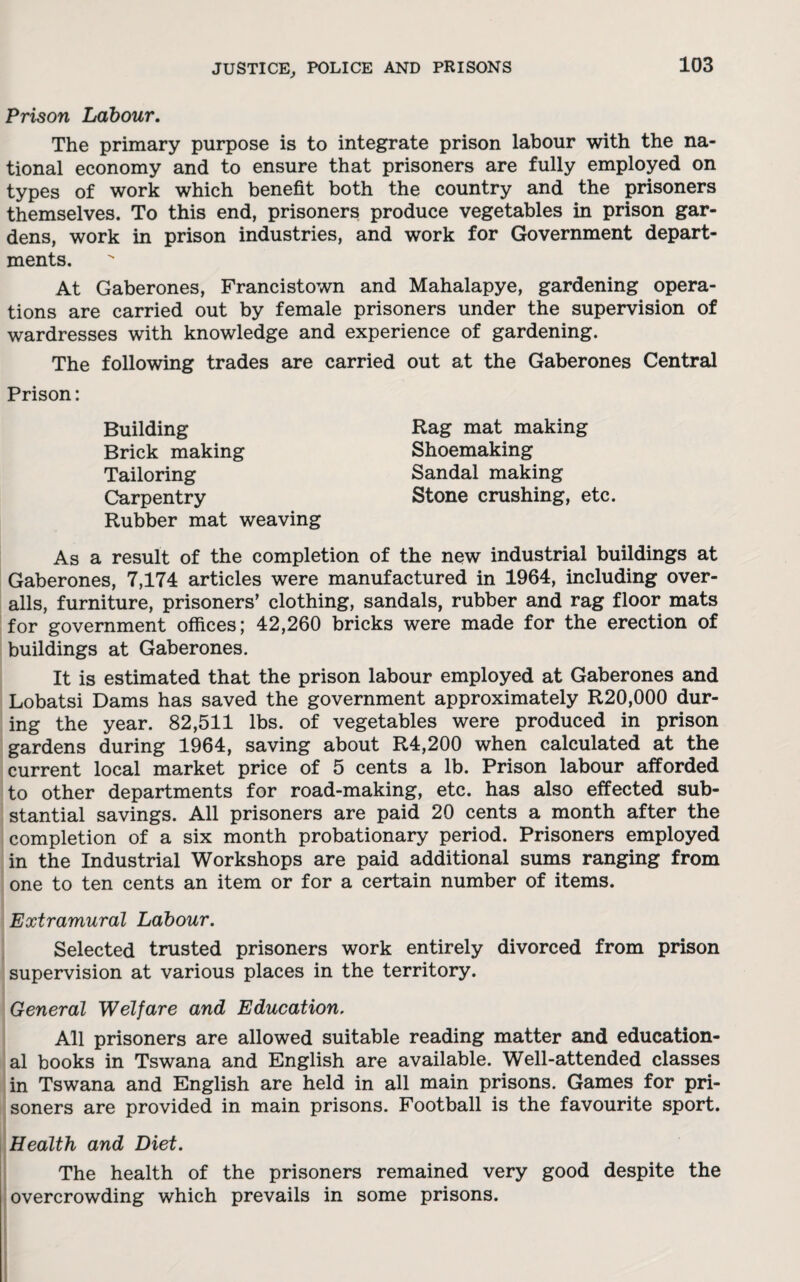 Prison Labour. The primary purpose is to integrate prison labour with the na¬ tional economy and to ensure that prisoners are fully employed on types of work which benefit both the country and the prisoners themselves. To this end, prisoners produce vegetables in prison gar¬ dens, work in prison industries, and work for Government depart¬ ments. At Gaberones, Francistown and Mahalapye, gardening opera¬ tions are carried out by female prisoners under the supervision of wardresses with knowledge and experience of gardening. The following trades are carried out at the Gaberones Central Prison: Building Brick making Tailoring Carpentry Rubber mat weaving Rag mat making Shoemaking Sandal making Stone crushing, etc. As a result of the completion of the new industrial buildings at Gaberones, 7,174 articles were manufactured in 1964, including over¬ alls, furniture, prisoners’ clothing, sandals, rubber and rag floor mats for government offices; 42,260 bricks were made for the erection of buildings at Gaberones. It is estimated that the prison labour employed at Gaberones and Lobatsi Dams has saved the government approximately R20,000 dur¬ ing the year. 82,511 lbs. of vegetables were produced in prison gardens during 1964, saving about R4,200 when calculated at the current local market price of 5 cents a lb. Prison labour afforded to other departments for road-making, etc. has also effected sub¬ stantial savings. All prisoners are paid 20 cents a month after the completion of a six month probationary period. Prisoners employed in the Industrial Workshops are paid additional sums ranging from one to ten cents an item or for a certain number of items. Extramural Labour. Selected trusted prisoners work entirely divorced from prison supervision at various places in the territory. General Welfare and Education. All prisoners are allowed suitable reading matter and education¬ al books in Tswana and English are available. Well-attended classes in Tswana and English are held in all main prisons. Games for pri¬ soners are provided in main prisons. Football is the favourite sport. Health and Diet. The health of the prisoners remained very good despite the overcrowding which prevails in some prisons.